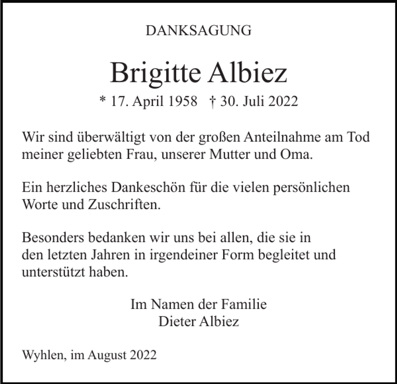 <p>DANKSAGUNG</p><p>Brigitte Albiez<br />* 17. April 1958 † 30. Juli 2022<br />Wir sind überwältigt von der großen Anteilnahme am Tod<br />meiner geliebten Frau, unserer Mutter und Oma.<br />Ein herzliches Dankeschön für die vielen persönlichen<br />Worte und Zuschriften.<br />Besonders bedanken wir uns bei allen, die sie in<br />den letzten Jahren in irgendeiner Form begleitet und<br />unterstützt haben.<br />Im Namen der Familie<br />Dieter Albiez<br />Wyhlen, im August 2022</p>