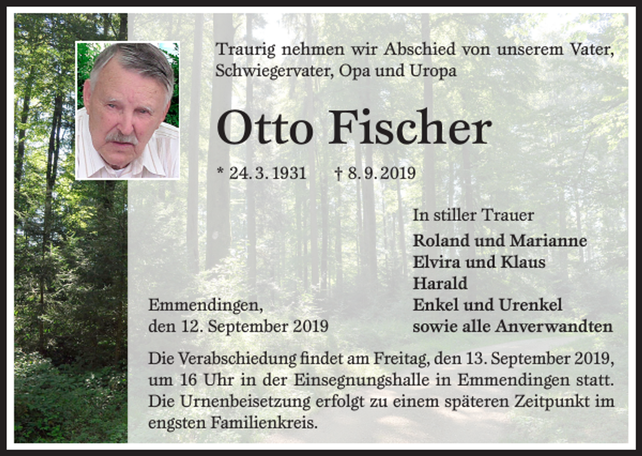<p>Traurig nehmen wir Abschied von unserem Vater,<br />Schwiegervater, Opa und Uropa</p><p>Otto Fischer<br />* 24. 3. 1931</p><p>Emmendingen,<br />den 12. September 2019</p><p>† 8. 9. 2019<br />In stiller Trauer<br />Roland und Marianne<br />Elvira und Klaus<br />Harald<br />Enkel und Urenkel<br />sowie alle Anverwandten</p><p>Die Verabschiedung findet am Freitag, den 13. September 2019,<br />um 16 Uhr in der Einsegnungshalle in Emmendingen statt.<br />Die Urnenbeisetzung erfolgt zu einem späteren Zeitpunkt im<br />engsten Familienkreis.</p>