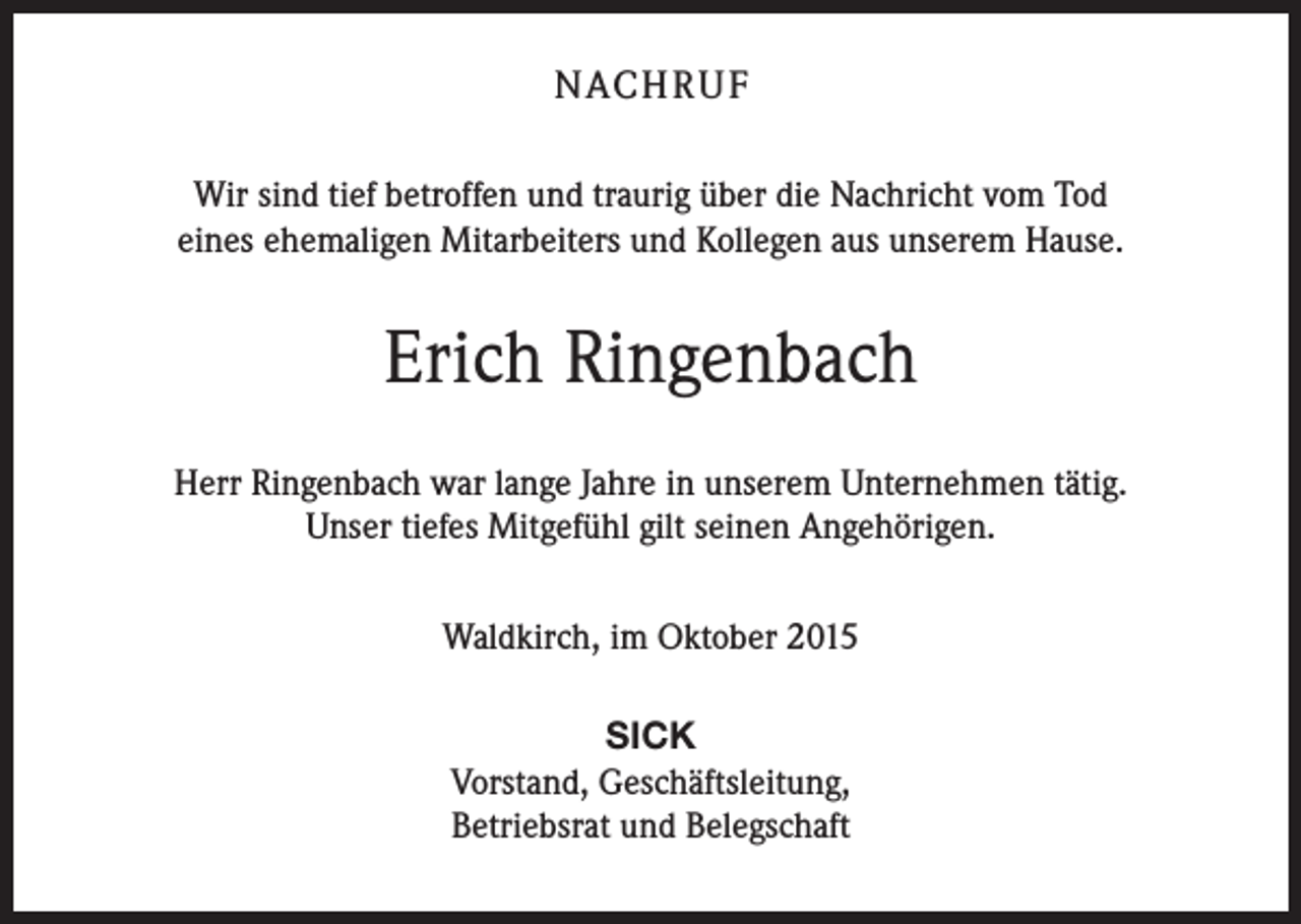 <p>NACH R U F<br />Wir sind tief betroffen und traurig über die Nachricht vom Tod<br />eines ehemaligen Mitarbeiters und Kollegen aus unserem Hause.</p><p>Erich Ringenbach<br />Herr Ringenbach war lange Jahre in unserem Unternehmen tätig.<br />Unser tiefes Mitgefühl gilt seinen Angehörigen.<br />Waldkirch, im Oktober 2015<br />SICK<br />Vorstand, Geschäftsleitung,<br />Betriebsrat und Belegschaft</p>
