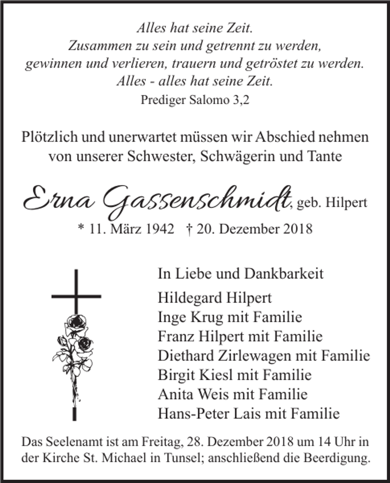 <p>Alles hat seine Zeit.<br />Zusammen zu sein und getrennt zu werden,<br />gewinnen und verlieren, trauern und getröstet zu werden.<br />Alles - alles hat seine Zeit.<br />Prediger Salomo 3,2</p><p>Plötzlich und unerwartet müssen wir Abschied nehmen<br />von unserer Schwester, Schwägerin und Tante</p><p>Erna Gassenschmidt</p><p>, geb. Hilpert</p><p>* 11. März 1942 † 20. Dezember 2018</p><p>In Liebe und Dankbarkeit<br />Hildegard Hilpert<br />Inge Krug mit Familie<br />Franz Hilpert mit Familie<br />Diethard Zirlewagen mit Familie<br />Birgit Kiesl mit Familie<br />Anita Weis mit Familie<br />Hans-Peter Lais mit Familie<br />Das Seelenamt ist am Freitag, 28. Dezember 2018 um 14 Uhr in<br />der Kirche St. Michael in Tunsel; anschließend die Beerdigung.</p>
