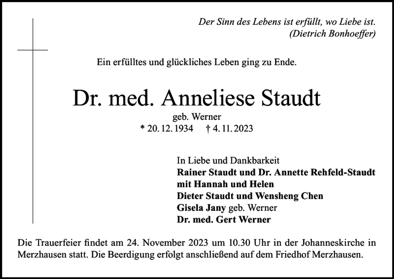 <p>Der Sinn des Lebens ist erfüllt, wo Liebe ist.<br />(Dietrich Bonhoeffer)<br />Ein erfülltes und glückliches Leben ging zu Ende.</p><p>Dr. med. Anneliese Staudt<br />geb. Werner<br />* 20. 12. 1934 † 4. 11. 2023</p><p>In Liebe und Dankbarkeit<br />Rainer Staudt und Dr. Annette Rehfeld-Staudt<br />mit Hannah und Helen<br />Dieter Staudt und Wensheng Chen<br />Gisela Jany geb. Werner<br />Dr. med. Gert Werner<br />Die Trauerfeier findet am 24. November 2023 um 10.30 Uhr in der Johanneskirche in<br />Merzhausen statt. Die Beerdigung erfolgt anschließend auf dem Friedhof Merzhausen.</p>
