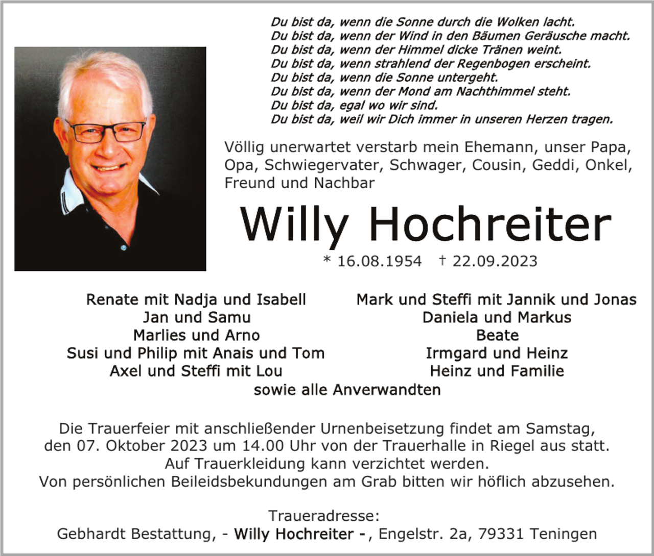 <p>Völlig unerwartet verstarb mein Ehemann, unser Papa,<br />Opa, Schwiegervater, Schwager, Cousin, Geddi, Onkel,<br />Freund und Nachbar</p><p>* 16.08.1954</p><p>† 22.09.2023</p><p>Die Trauerfeier mit anschließender Urnenbeisetzung findet am Samstag,<br />den 07. Oktober 2023 um 14.00 Uhr von der Trauerhalle in Riegel aus statt.<br />Auf Trauerkleidung kann verzichtet werden.<br />Von persönlichen Beileidsbekundungen am Grab bitten wir höflich abzusehen.</p><p>Gebhardt Bestattung, -</p><p>Traueradresse:<br />, Engelstr. 2a, 79331 Teningen</p>