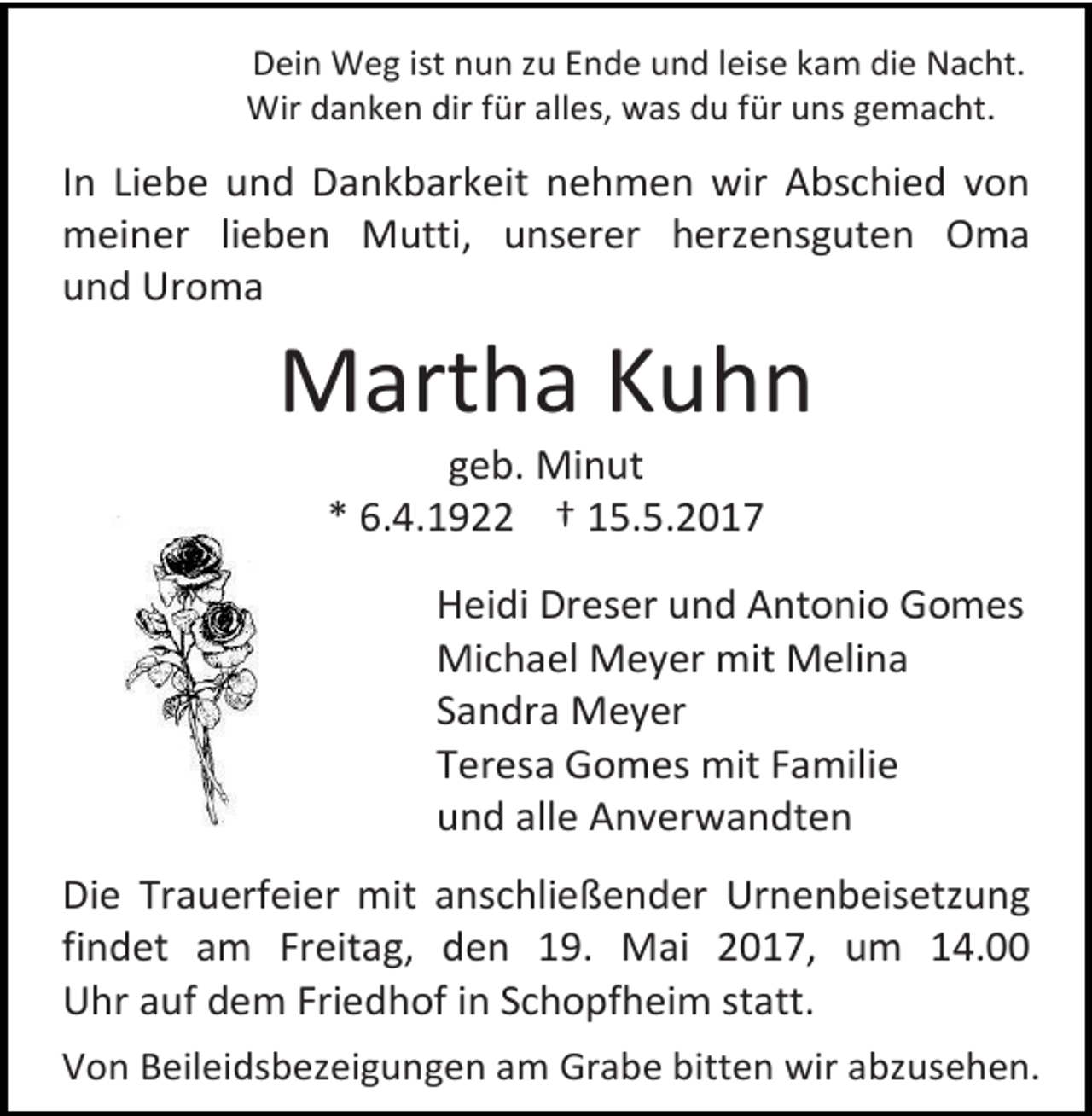 <p>Dein Weg ist nun zu Ende und leise kam die Nacht.<br />Wir danken dir für alles, was du für uns gemacht.</p><p>In Liebe und Dankbarkeit nehmen wir Abschied von<br />meiner lieben Mutti, unserer herzensguten Oma<br />und Uroma</p><p>Martha Kuhn<br />geb. Minut<br />* 6.4.1922 † 15.5.2017</p><p>Heidi Dreser und Antonio Gomes<br />Michael Meyer mit Melina<br />Sandra Meyer<br />Teresa Gomes mit Familie<br />und alle Anverwandten<br />Die Trauerfeier mit anschließender Urnenbeisetzung<br />findet am Freitag, den 19. Mai 2017, um 14.00<br />Uhr auf dem Friedhof in Schopfheim statt.<br />Von Beileidsbezeigungen am Grabe bitten wir abzusehen.</p>