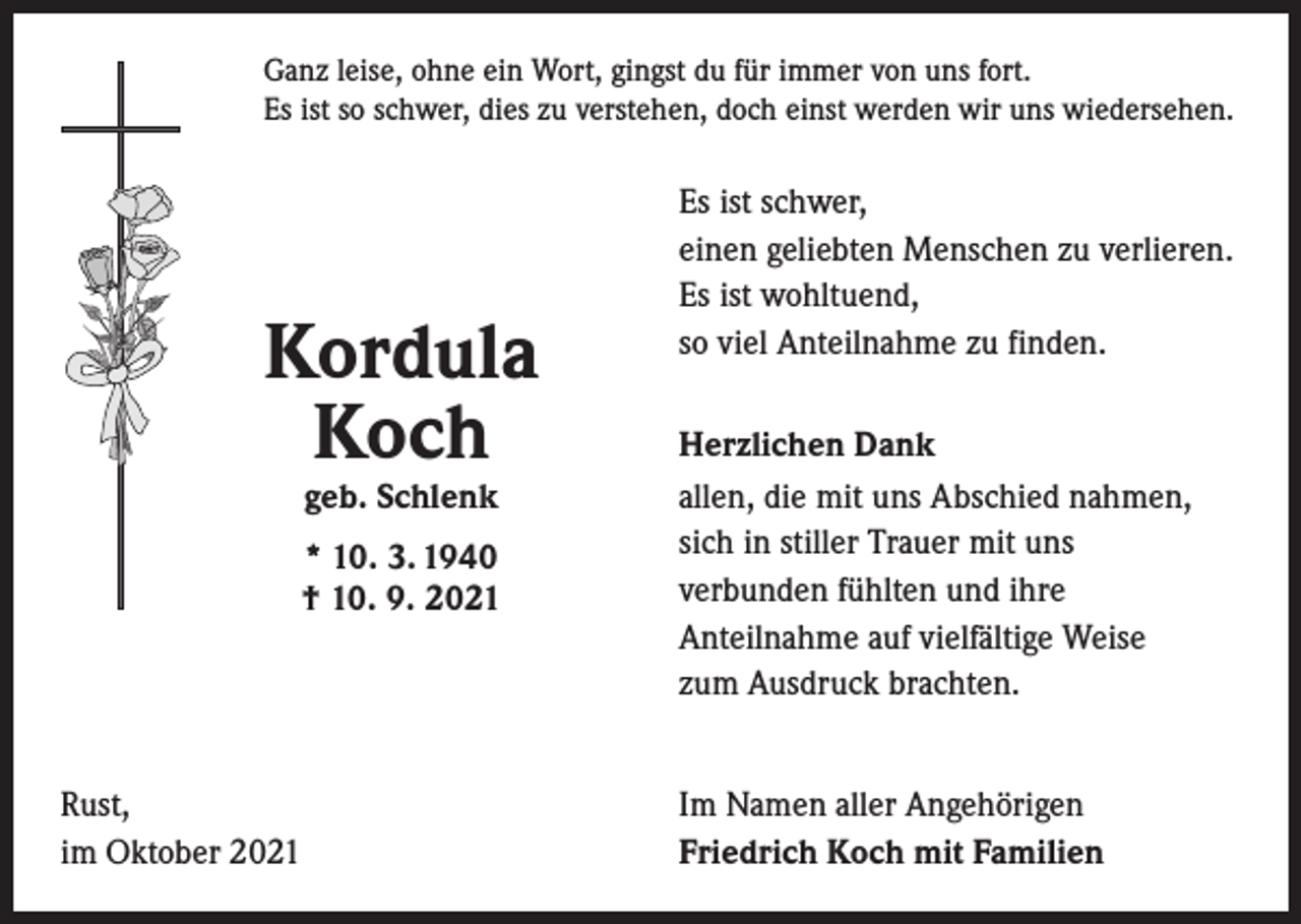 <p>Ganz leise, ohne ein Wort, gingst du für immer von uns fort.<br />Es ist so schwer, dies zu verstehen, doch einst werden wir uns wiedersehen.</p><p>Kordula<br />Koch<br />geb. Schlenk</p><p>* 10. 3. 1940<br />† 10. 9. 2021</p><p>Rust,<br />im Oktober 2021</p><p>Es ist schwer,<br />einen geliebten Menschen zu verlieren.<br />Es ist wohltuend,<br />so viel Anteilnahme zu finden.<br />Herzlichen Dank<br />allen, die mit uns Abschied nahmen,<br />sich in stiller Trauer mit uns<br />verbunden fühlten und ihre<br />Anteilnahme auf vielfältige Weise<br />zum Ausdruck brachten.<br />Im Namen aller Angehörigen<br />Friedrich Koch mit Familien</p>