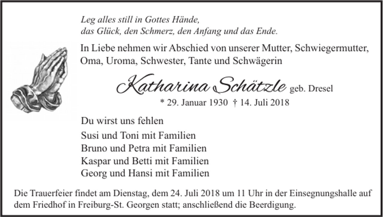 <p>Leg alles still in Gottes Hände,<br />das Glück, den Schmerz, den Anfang und das Ende.</p><p>In Liebe nehmen wir Abschied von unserer Mutter, Schwiegermutter,<br />Oma, Uroma, Schwester, Tante und Schwägerin</p><p>Katharina Schätzle</p><p>geb. Dresel</p><p>* 29. Januar 1930 † 14. Juli 2018</p><p>Du wirst uns fehlen<br />Susi und Toni mit Familien<br />Bruno und Petra mit Familien<br />Kaspar und Betti mit Familien<br />Georg und Hansi mit Familien<br />Die Trauerfeier findet am Dienstag, dem 24. Juli 2018 um 11 Uhr in der Einsegnungshalle auf<br />dem Friedhof in Freiburg-St. Georgen statt; anschließend die Beerdigung.</p>