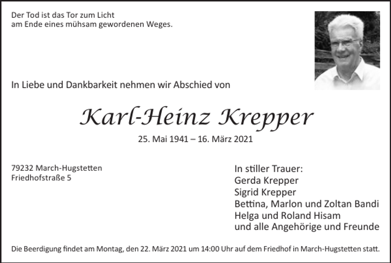<p>Der Tod ist das Tor zum Licht<br />am Ende eines mühsam gewordenen Weges.</p><p>In Liebe und Dankbarkeit nehmen wir Abschied von</p><p>Karl-Heinz Krepper<br />25. Mai 1941 – 16. März 2021<br />79232 March-Hugstetten<br />Friedhofstraße 5</p><p>In stiller Trauer:<br />Gerda Krepper<br />Sigrid Krepper<br />Bettina, Marlon und Zoltan Bandi<br />Helga und Roland Hisam<br />und alle Angehörige und Freunde</p><p>Die Beerdigung findet am Montag, den 22. März 2021 um 14:00 Uhr auf dem Friedhof in March-Hugstetten statt.</p>