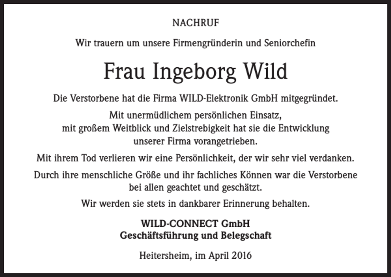 <p>NACHRUF<br />Wir trauern um unsere Firmengründerin und Seniorchefin</p><p>Frau Ingeborg Wild<br />Die Verstorbene hat die Firma WILD-Elektronik GmbH mitgegründet.<br />Mit unermüdlichem persönlichen Einsatz,<br />mit großem Weitblick und Zielstrebigkeit hat sie die Entwicklung<br />unserer Firma vorangetrieben.<br />Mit ihrem Tod verlieren wir eine Persönlichkeit, der wir sehr viel verdanken.<br />Durch ihre menschliche Größe und ihr fachliches Können war die Verstorbene<br />bei allen geachtet und geschätzt.<br />Wir werden sie stets in dankbarer Erinnerung behalten.<br />WILD-CONNECT GmbH<br />Geschäftsführung und Belegschaft<br />Heitersheim, im April 2016</p>