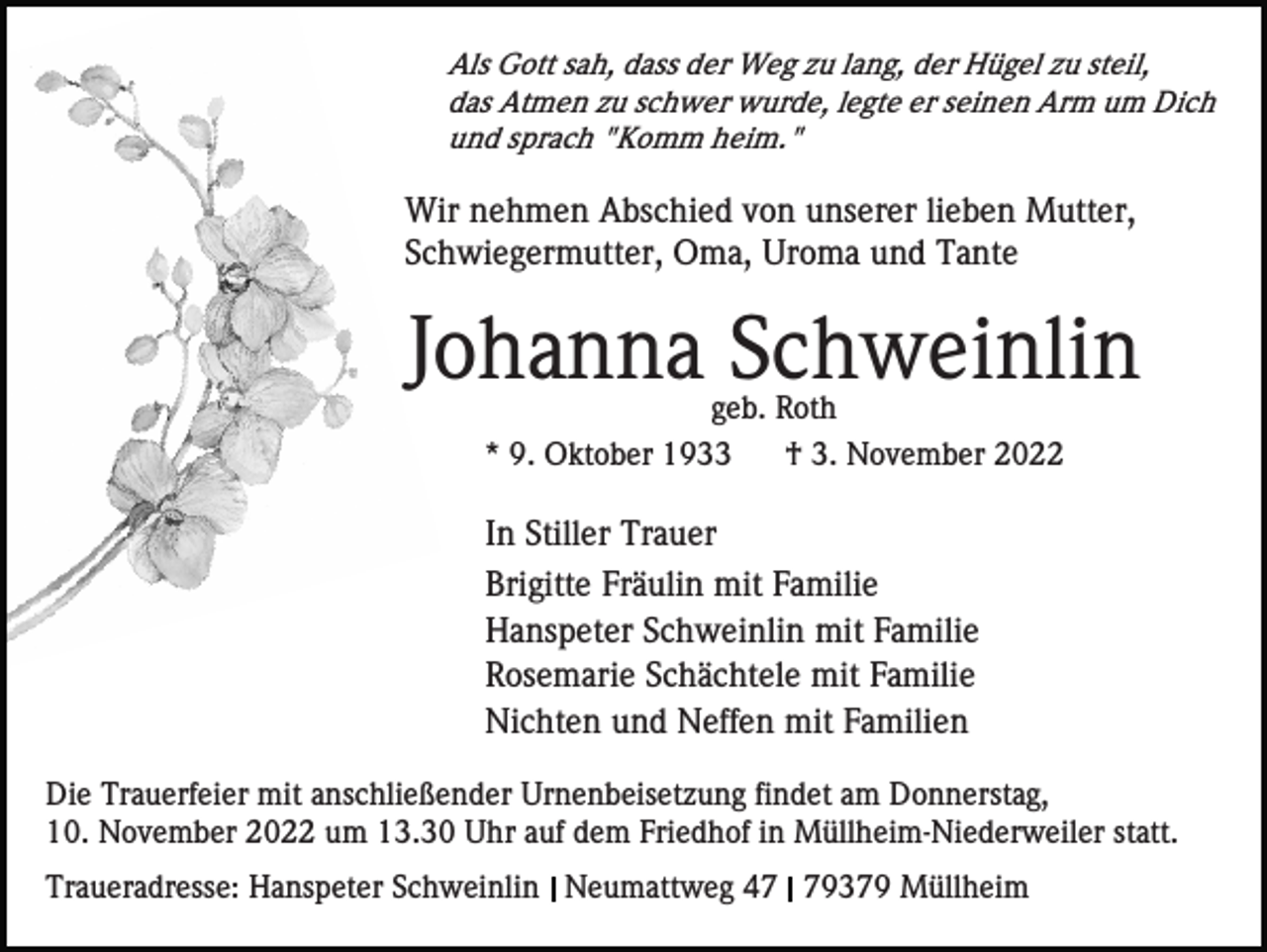 <p>Als Gott sah, dass der Weg zu lang, der Hügel zu steil,<br />das Atmen zu schwer wurde, legte er seinen Arm um Dich<br />und sprach "Komm heim."</p><p>Wir nehmen Abschied von unserer lieben Mutter,<br />Schwiegermutter, Oma, Uroma und Tante</p><p>Johanna Schweinlin<br />geb. Roth<br />* 9. Oktober 1933<br />† 3. November 2022</p><p>In Stiller Trauer<br />Brigitte Fräulin mit Familie<br />Hanspeter Schweinlin mit Familie<br />Rosemarie Schächtele mit Familie<br />Nichten und Neffen mit Familien<br />Die Trauerfeier mit anschließender Urnenbeisetzung findet am Donnerstag,<br />10. November 2022 um 13.30 Uhr auf dem Friedhof in Müllheim-Niederweiler statt.<br />Traueradresse: Hanspeter Schweinlin Neumattweg 49379 Müllheim</p>