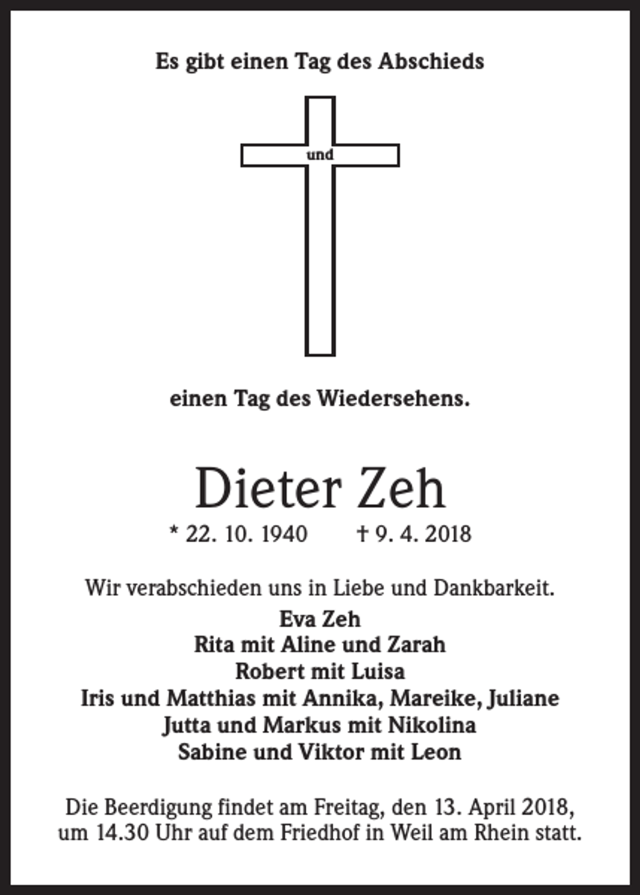 <p>Es gibt einen Tag des Abschieds</p><p>und</p><p>einen Tag des Wiedersehens.</p><p>Dieter Zeh</p><p>* 22. 10. 1940 † 9. 4. 2018<br />Wir verabschieden uns in Liebe und Dankbarkeit.<br />Eva Zeh<br />Rita mit Aline und Zarah<br />Robert mit Luisa<br />Iris und Matthias mit Annika, Mareike, Juliane<br />Jutta und Markus mit Nikolina<br />Sabine und Viktor mit Leon<br />Die Beerdigung findet am Freitag, den 13. April 2018,<br />um 14.30 Uhr auf dem Friedhof in Weil am Rhein statt.</p>
