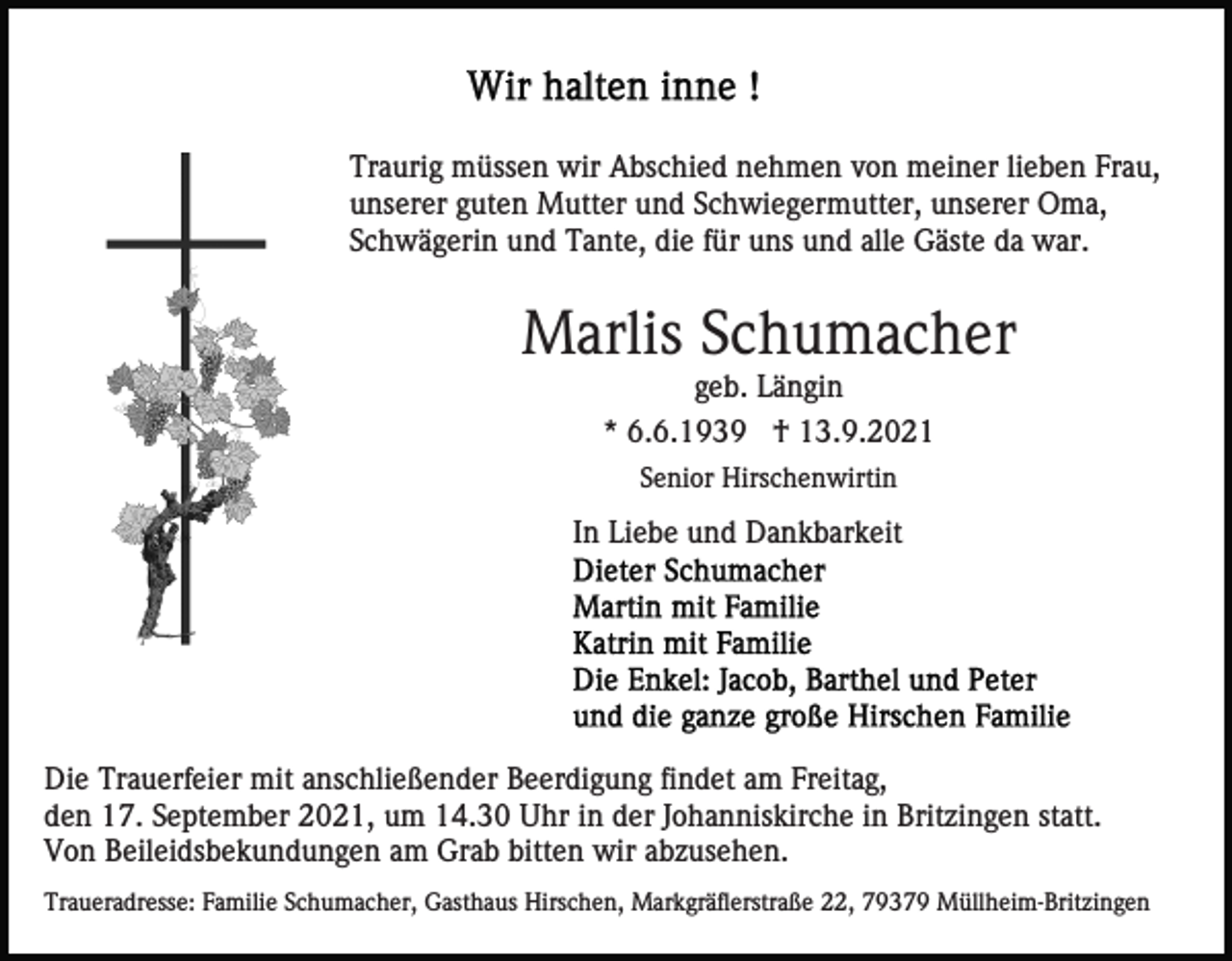 <p>Traurig müssen wir Abschied nehmen von meiner lieben Frau,<br />unserer guten Mutter und Schwiegermutter, unserer Oma,<br />Schwägerin und Tante, die für uns und alle Gäste da war.</p><p>Marlis Schumacher<br />geb. Längin<br />* 6.6.1939 † 13.9.2021<br />Senior Hirschenwirtin</p><p>In Liebe und Dankbarkeit</p><p>Die Trauerfeier mit anschließender Beerdigung findet am Freitag,<br />den 17. September 2021, um 14.30 Uhr in der Johanniskirche in Britzingen statt.<br />Von Beileidsbekundungen am Grab bitten wir abzusehen.<br />Traueradresse: Familie Schumacher, Gasthaus Hirschen, Markgräflerstraße 22, 79379 Müllheim-Britzingen</p>