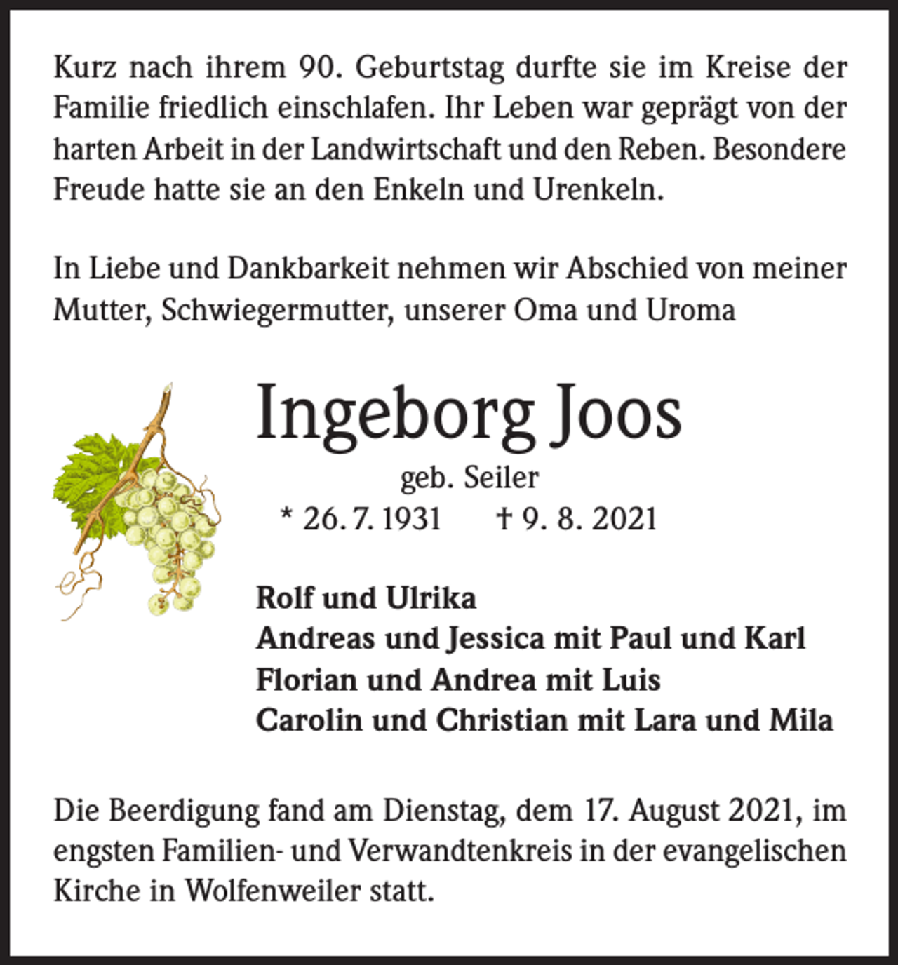 <p>Kurz nach ihrem 90. Geburtstag durfte sie im Kreise der<br />Familie friedlich einschlafen. Ihr Leben war geprägt von der<br />harten Arbeit in der Landwirtschaft und den Reben. Besondere<br />Freude hatte sie an den Enkeln und Urenkeln.<br />In Liebe und Dankbarkeit nehmen wir Abschied von meiner<br />Mutter, Schwiegermutter, unserer Oma und Uroma</p><p>Ingeborg Joos<br />geb. Seiler<br />* 26. 7. 1931<br />† 9. 8. 2021</p><p>Rolf und Ulrika<br />Andreas und Jessica mit Paul und Karl<br />Florian und Andrea mit Luis<br />Carolin und Christian mit Lara und Mila<br />Die Beerdigung fand am Dienstag, dem 17. August 2021, im<br />engsten Familien- und Verwandtenkreis in der evangelischen<br />Kirche in Wolfenweiler statt.</p>