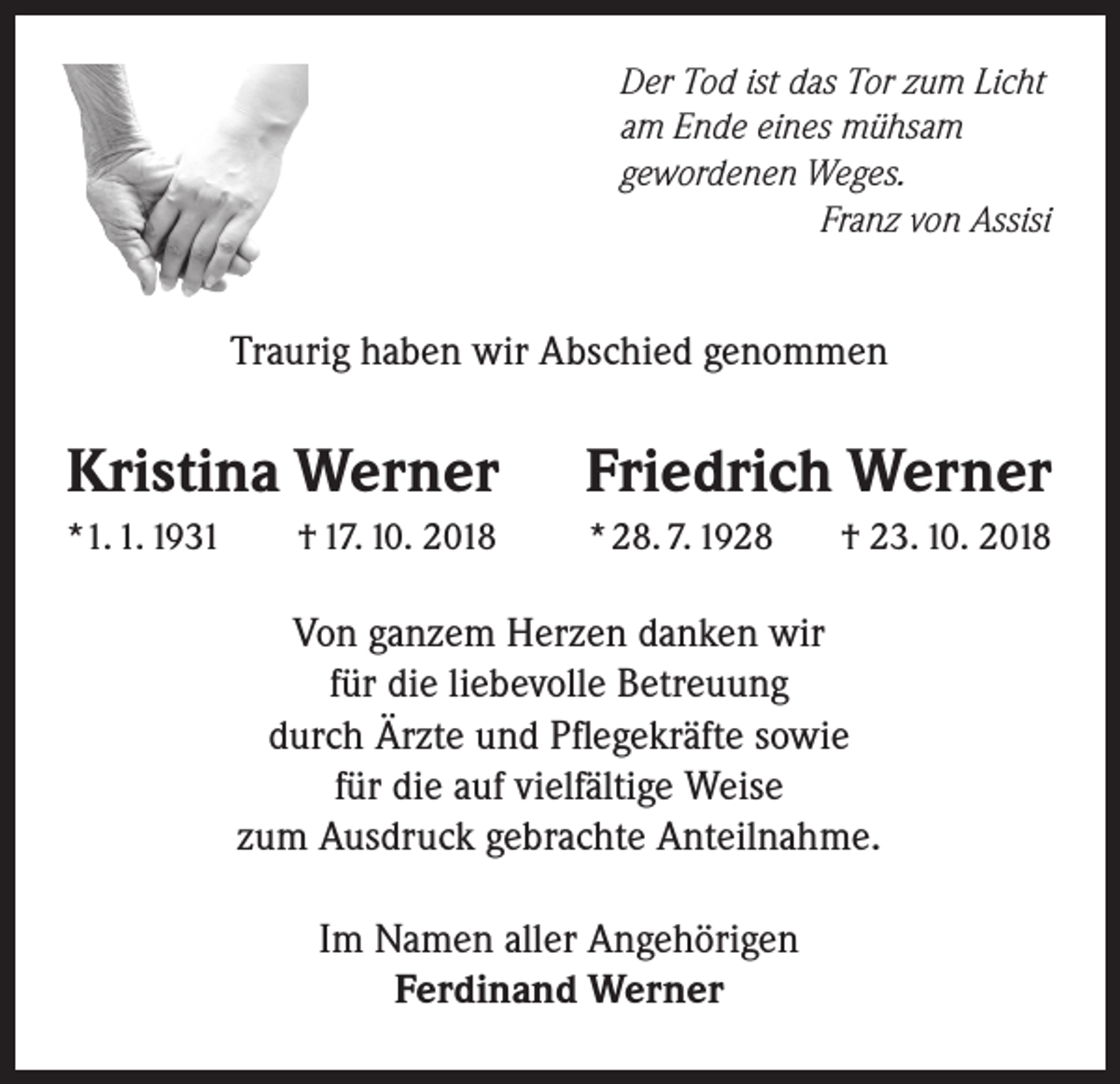 <p>Der Tod ist das Tor zum Licht<br />am Ende eines mühsam<br />gewordenen Weges.</p><p>Franz von Assisi</p><p>Traurig haben wir Abschied genommen</p><p>Kristina Werner</p><p>Friedrich Werner</p><p>*1. 1. 1931</p><p>* 28. 7. 1928</p><p>† 17. 10. 2018</p><p>† 23. 10. 2018</p><p>Von ganzem Herzen danken wir<br />für die liebevolle Betreuung<br />durch Ärzte und Pflegekräfte sowie<br />für die auf vielfältige Weise<br />zum Ausdruck gebrachte Anteilnahme.<br />Im Namen aller Angehörigen<br />Ferdinand Werner</p>
