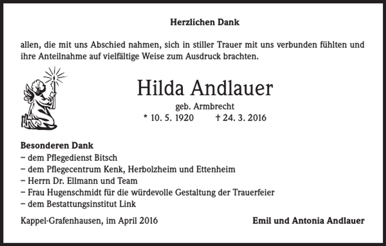 <p>Herzlichen Dank<br />allen, die mit uns Abschied nahmen, sich in stiller Trauer mit uns verbunden fühlten und<br />ihre Anteilnahme auf vielfältige Weise zum Ausdruck brachten.</p><p>Hilda Andlauer<br />geb. Armbrecht<br />* 10. 5. 1920<br />† 24. 3. 2016</p><p>Besonderen Dank<br />– dem Pflegedienst Bitsch<br />– dem Pflegecentrum Kenk, Herbolzheim und Ettenheim<br />– Herrn Dr. Ellmann und Team<br />– Frau Hugenschmidt für die würdevolle Gestaltung der Trauerfeier<br />– dem Bestattungsinstitut Link<br />Kappel-Grafenhausen, im April 2016</p><p>Emil und Antonia Andlauer</p>