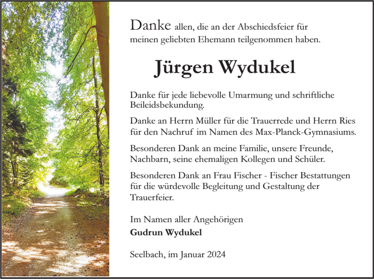 <p>Danke allen, die an der Abschiedsfeier für</p><p>meinen geliebten Ehemann teilgenommen haben.</p><p>Jürgen Wydukel<br />Danke für jede liebevolle Umarmung und schriftliche<br />Beileidsbekundung.<br />Danke an Herrn Müller für die Trauerrede und Herrn Ries<br />für den Nachruf im Namen des Max-Planck-Gymnasiums.<br />Besonderen Dank an meine Familie, unsere Freunde,<br />Nachbarn, seine ehemaligen Kollegen und Schüler.<br />Besonderen Dank an Frau Fischer - Fischer Bestattungen<br />für die würdevolle Begleitung und Gestaltung der<br />Trauerfeier.<br />Im Namen aller Angehörigen<br />Gudrun Wydukel<br />Seelbach, im Januar 2024</p>