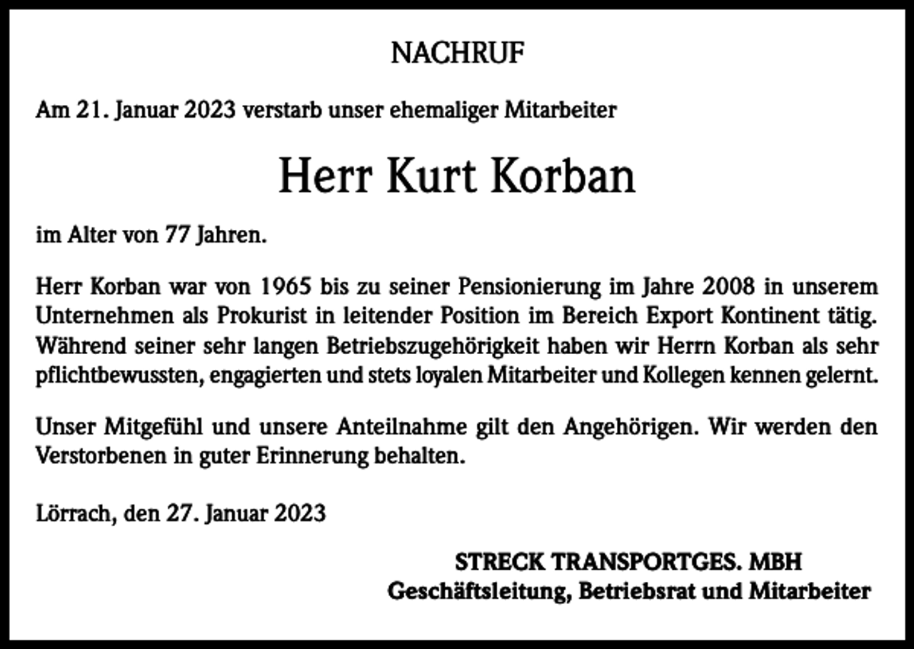 <p>NACHRUF<br />Am 21. Januar 2023 verstarb unser ehemaliger Mitarbeiter</p><p>Herr Kurt Korban<br />im Alter von 77 Jahren.<br />Herr Korban war von 1965 bis zu seiner Pensionierung im Jahre 2008 in unserem<br />Unternehmen als Prokurist in leitender Position im Bereich Export Kontinent tätig.<br />Während seiner sehr langen Betriebszugehörigkeit haben wir Herrn Korban als sehr<br />pflichtbewussten, engagierten und stets loyalen Mitarbeiter und Kollegen kennen gelernt.<br />Unser Mitgefühl und unsere Anteilnahme gilt den Angehörigen. Wir werden den<br />­Verstorbenen in guter Erinnerung behalten.<br />Lörrach, den 27. Januar 2023<br />STRECK TRANSPORTGES. MBH<br />Geschäftsleitung, Betriebsrat und Mitarbeiter</p>