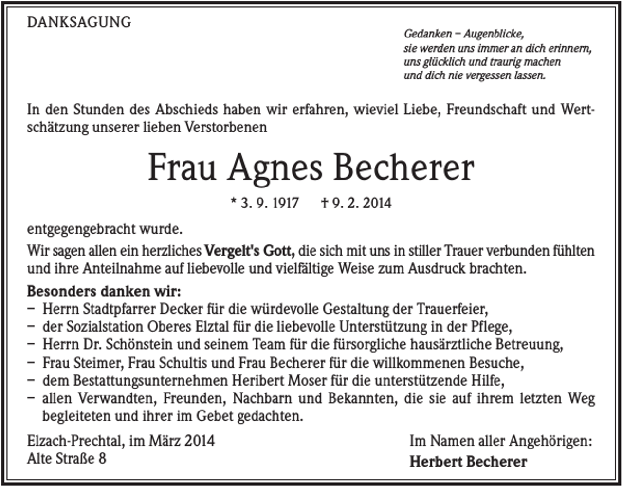 <p>DANKSAGUNG</p><p>Gedanken – Augenblicke,<br />sie werden uns immer an dich erinnern,<br />uns glücklich und traurig machen<br />und dich nie vergessen lassen.</p><p>In den Stunden des Abschieds haben wir erfahren, wieviel Liebe, Freundschaft und Wertschätzung unserer lieben Verstorbenen</p><p>Frau Agnes Becherer<br />* 3. 9. 1917</p><p>† 9. 2. 2014</p><p>entgegengebracht wurde.<br />Wir sagen allen ein herzliches Vergelt's Gott, die sich mit uns in stiller Trauer verbunden fühlten<br />und ihre Anteilnahme auf liebevolle und vielfältige Weise zum Ausdruck brachten.<br />Besonders danken wir:<br />– Herrn Stadtpfarrer Decker für die würdevolle Gestaltung der Trauerfeier,<br />– der Sozialstation Oberes Elztal für die liebevolle Unterstützung in der Pflege,<br />– Herrn Dr. Schönstein und seinem Team für die fürsorgliche hausärztliche Betreuung,<br />– Frau Steimer, Frau Schultis und Frau Becherer für die willkommenen Besuche,<br />– dem Bestattungsunternehmen Heribert Moser für die unterstützende Hilfe,<br />– allen Verwandten, Freunden, Nachbarn und Bekannten, die sie auf ihrem letzten Weg<br />begleiteten und ihrer im Gebet gedachten.<br />Elzach-Prechtal, im März 2014<br />Im Namen aller Angehörigen:<br />Alte Straße 8<br />Herbert Becherer</p>