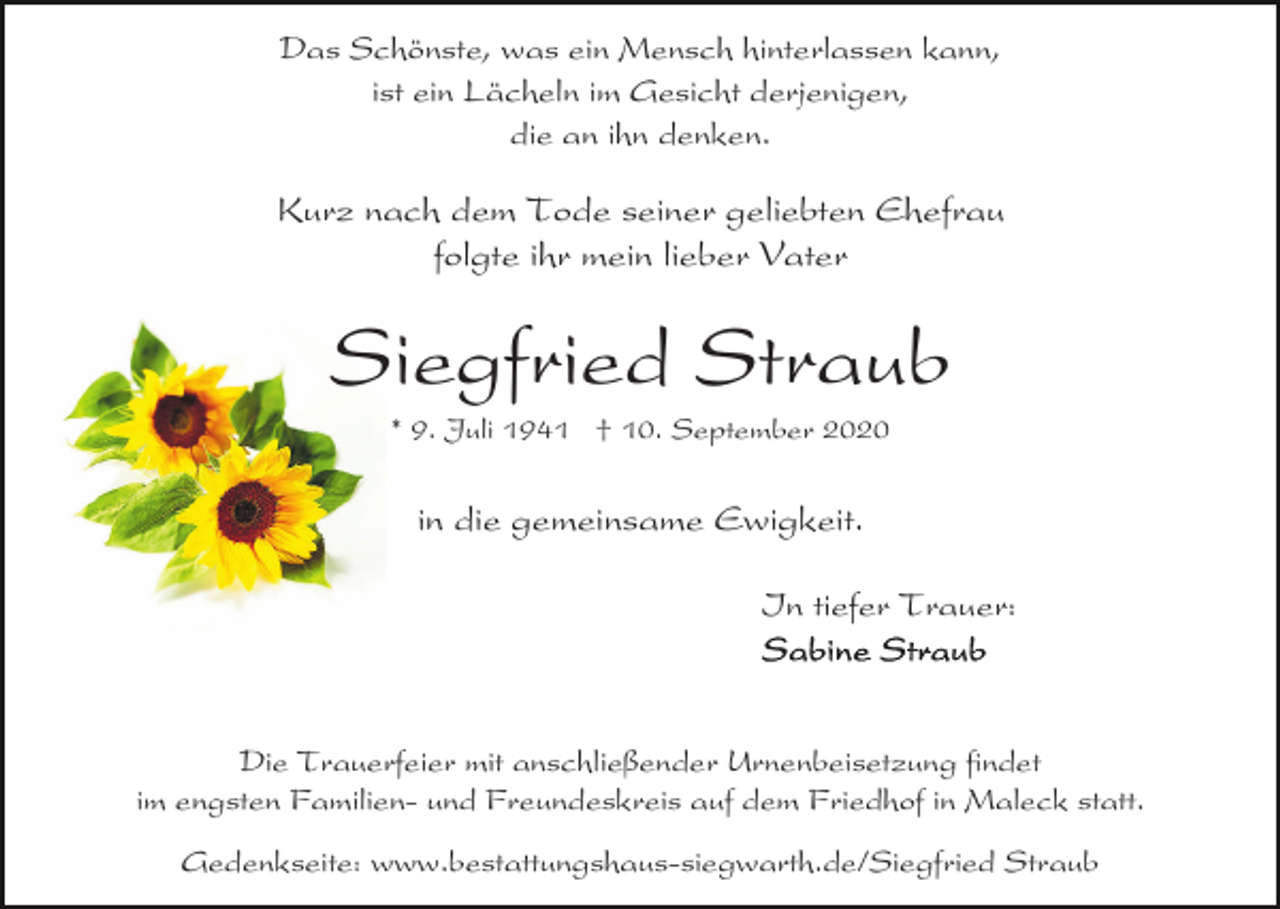 <p>Das Schönste, was ein Mensch hinterlassen kann,<br />ist ein Lächeln im Gesicht derjenigen,<br />die an ihn denken.</p><p>Kurz nach dem Tode seiner geliebten Ehefrau<br />folgte ihr mein lieber Vater</p><p>Siegfried Straub<br />* 9. Juli 1941 † 10. September 2020</p><p>in die gemeinsame Ewigkeit.<br />In tiefer Trauer:</p><p>Die Trauerfeier mit anschließender Urnenbeisetzung findet<br />im engsten Familien- und Freundeskreis auf dem Friedhof in Maleck statt.<br />Gedenkseite: www.bestattungshaus-siegwarth.de/Siegfried Straub</p>