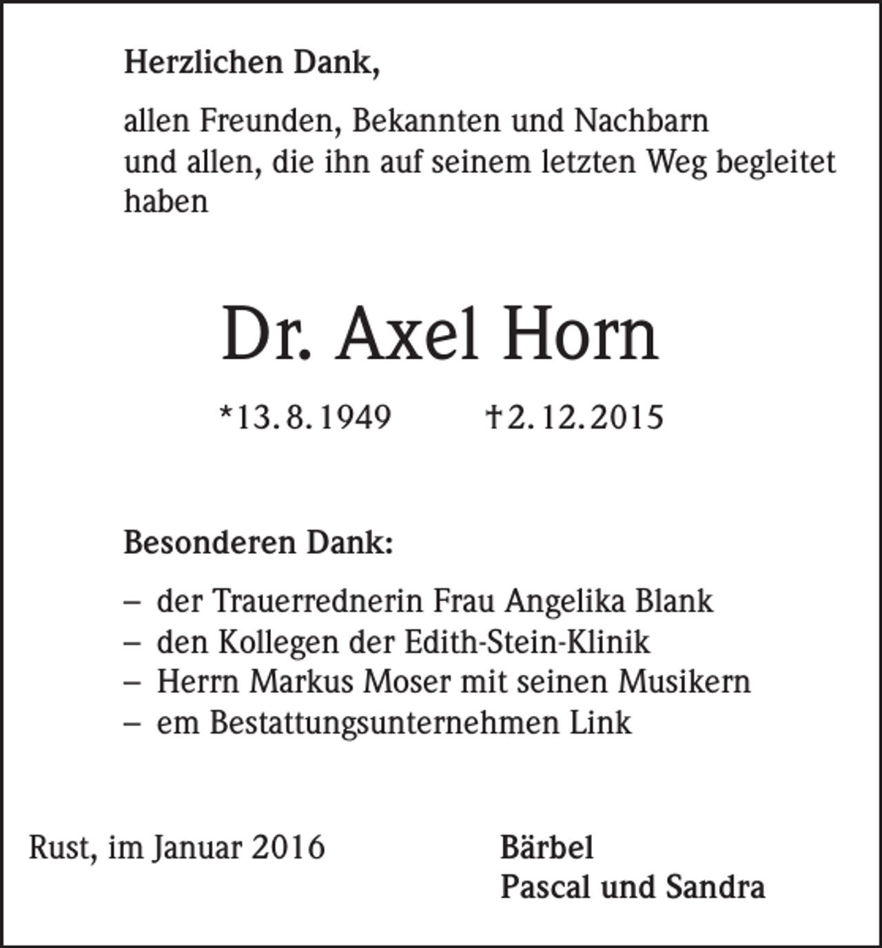 <p>Herzlichen Dank,<br />allen Freunden, Bekannten und Nachbarn<br />und allen, die ihn auf seinem letzten Weg begleitet<br />haben</p><p>Dr. Axel Horn<br />*13. 8. 1949</p><p>† 2. 12. 2015</p><p>Besonderen Dank:<br />– der Trauerrednerin Frau Angelika Blank<br />– den Kollegen der Edith-Stein-Klinik<br />– Herrn Markus Moser mit seinen Musikern<br />– em Bestattungsunternehmen Link</p><p>Rust, im Januar 2016</p><p>Bärbel<br />Pascal und Sandra</p>