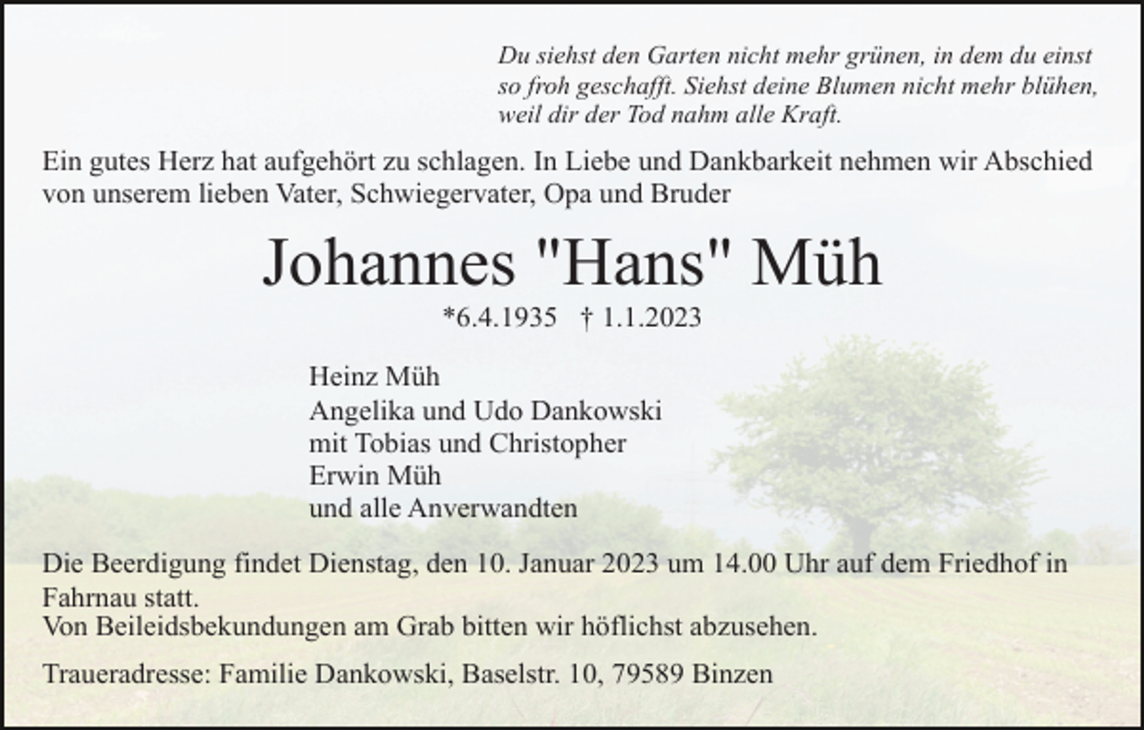 <p>Du siehst den Garten nicht mehr grünen, in dem du einst<br />so froh geschafft. Siehst deine Blumen nicht mehr blühen,<br />weil dir der Tod nahm alle Kraft.</p><p>Ein gutes Herz hat aufgehört zu schlagen. In Liebe und Dankbarkeit nehmen wir Abschied<br />von unserem lieben Vater, Schwiegervater, Opa und Bruder</p><p>Johannes "Hans" Müh<br />*6.4.1935 † 1.1.2023<br />Heinz Müh<br />Angelika und Udo Dankowski<br />mit Tobias und Christopher<br />Erwin Müh<br />und alle Anverwandten<br />Die Beerdigung findet Dienstag, den 10. Januar 2023 um 14.00 Uhr auf dem Friedhof in<br />Fahrnau statt.<br />Von Beileidsbekundungen am Grab bitten wir höflichst abzusehen.<br />Traueradresse: Familie Dankowski, Baselstr. 10, 79589 Binzen</p>