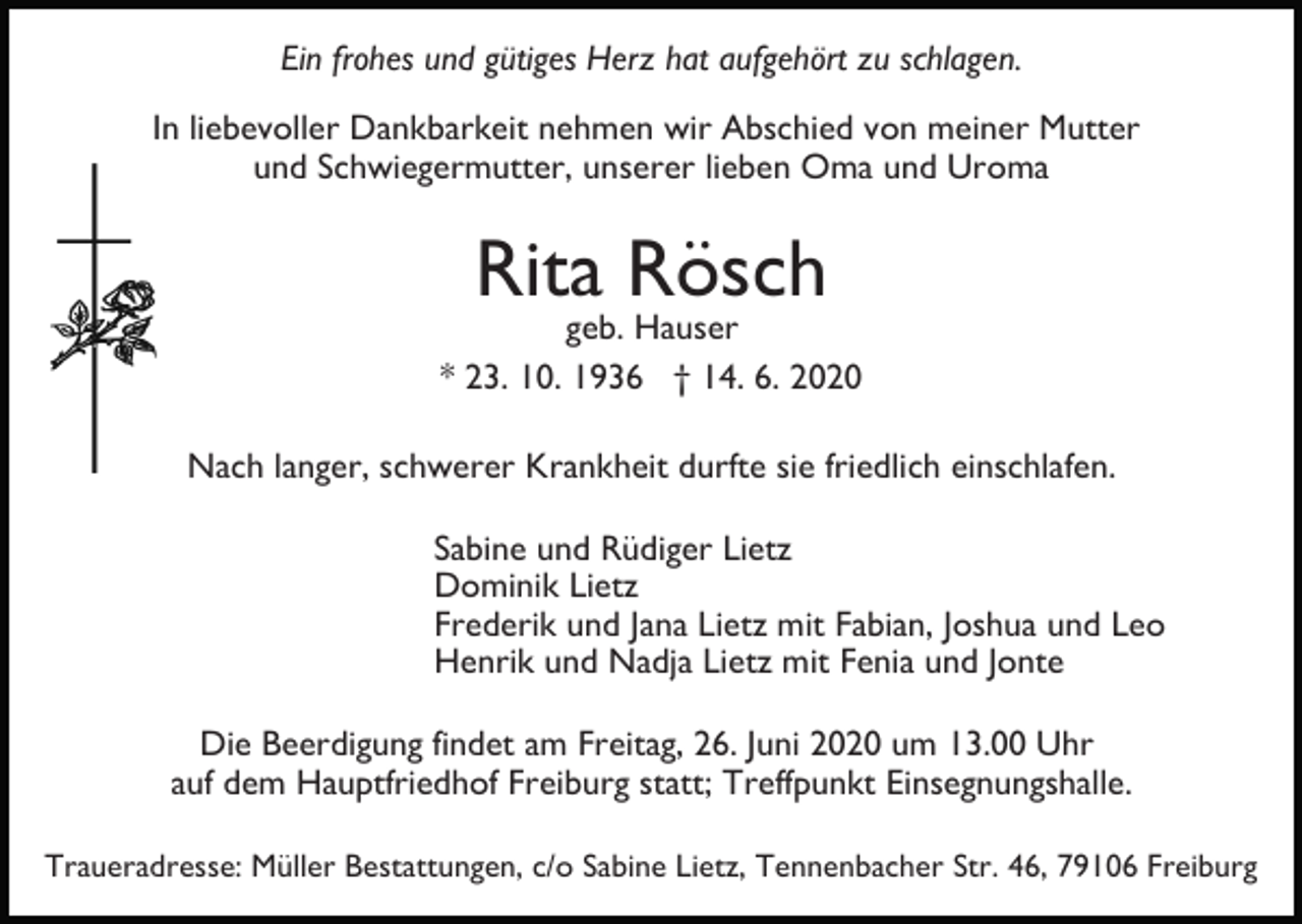 <p>Ein frohes und gütiges Herz hat aufgehört zu schlagen.<br />In liebevoller Dankbarkeit nehmen wir Abschied von meiner Mutter<br />und Schwiegermutter, unserer lieben Oma und Uroma</p><p>Rita Rösch</p><p>geb. Hauser<br />* 23. 10. 1936 † 14. 6. 2020<br />Nach langer, schwerer Krankheit durfte sie friedlich einschlafen.<br />Sabine und Rüdiger Lietz<br />Dominik Lietz<br />Frederik und Jana Lietz mit Fabian, Joshua und Leo<br />Henrik und Nadja Lietz mit Fenia und Jonte<br />Die Beerdigung findet am Freitag, 26. Juni 2020 um 13.00 Uhr<br />auf dem Hauptfriedhof Freiburg statt; Treffpunkt Einsegnungshalle.<br />Traueradresse: Müller Bestattungen, c/o Sabine Lietz, Tennenbacher Str. 46, 79106 Freiburg</p>