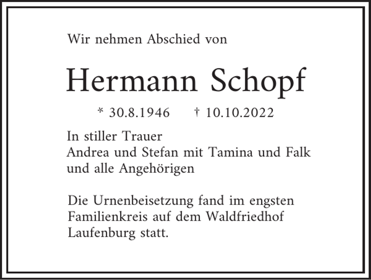<p>Wir nehmen Abschied von</p><p>Hermann Schopf<br />* 30.8.1946</p><p>† 10.10.2022</p><p>In stiller Trauer<br />Andrea und Stefan mit Tamina und Falk<br />und alle Angehörigen<br />Die Urnenbeisetzung fand im engsten<br />Familienkreis auf dem Waldfriedhof<br />Laufenburg statt.</p>