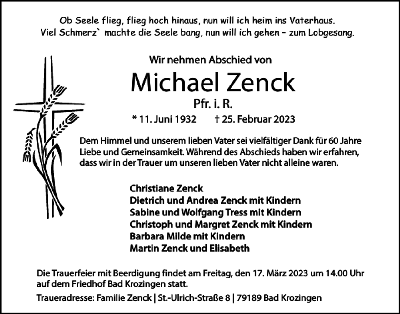 <p>Ob Seele flieg, flieg hoch hinaus, nun will ich heim ins Vaterhaus.<br />Viel Schmerz` machte die Seele bang, nun will ich gehen – zum Lobgesang.</p><p>Wir nehmen Abschied von</p><p>Michael Zenck<br />Pfr. i. R.</p><p>* 11. Juni 1932</p><p>† 25. Februar 2023</p><p>Dem Himmel und unserem lieben Vater sei vielfältiger Dank für 60 Jahre<br />Liebe und Gemeinsamkeit. Während des Abschieds haben wir erfahren,<br />dass wir in der Trauer um unseren lieben Vater nicht alleine waren.</p><p>Christiane Zenck<br />Dietrich und Andrea Zenck mit Kindern<br />Sabine und Wolfgang Tress mit Kindern<br />Christoph und Margret Zenck mit Kindern<br />Barbara Milde mit Kindern<br />Martin Zenck und Elisabeth<br />Die Trauerfeier mit Beerdigung findet am Freitag, den 17. März 2023 um 14.00 Uhr<br />auf dem Friedhof Bad Krozingen statt.<br />Traueradresse: Familie Zenck | St.-Ulrich-Straße 8 | 79189 Bad Krozingen</p>