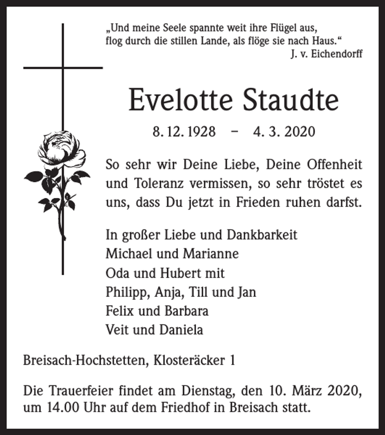 <p>„Und meine Seele spannte weit ihre Flügel aus,<br />flog durch die stillen Lande, als flöge sie nach Haus.“</p><p>J. v. Eichendorff</p><p>Evelotte Staudte<br />8. 12. 1928 – 4. 3. 2020<br />So sehr wir Deine Liebe, Deine Offenheit<br />und Toleranz vermissen, so sehr tröstet es<br />uns, dass Du jetzt in Frieden ruhen darfst.<br />In großer Liebe und Dankbarkeit<br />Michael und Marianne<br />Oda und Hubert mit<br />Philipp, Anja, Till und Jan<br />Felix und Barbara<br />Veit und Daniela<br />Breisach-Hochstetten, Klosteräcker 1<br />Die Trauerfeier findet am Dienstag, den 10. März 2020,<br />um 14.00 Uhr auf dem Friedhof in Breisach statt.</p>