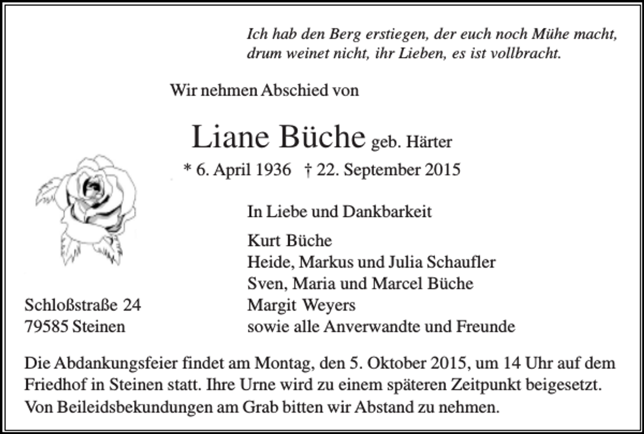 <p>Ich hab den Berg erstiegen, der euch noch Mühe macht,<br />drum weinet nicht, ihr Lieben, es ist vollbracht.</p><p>Wir nehmen Abschied von</p><p>Liane Büche geb. Härter<br />* 6. April 1936 † 22. September 2015<br />In Liebe und Dankbarkeit</p><p>Schloßstraße 24<br />79585 Steinen</p><p>Kurt Büche<br />Heide, Markus und Julia Schaufler<br />Sven, Maria und Marcel Büche<br />Margit Weyers<br />sowie alle Anverwandte und Freunde</p><p>Die Abdankungsfeier findet am Montag, den 5. Oktober 2015, um 14 Uhr auf dem<br />Friedhof in Steinen statt. Ihre Urne wird zu einem späteren Zeitpunkt beigesetzt.<br />Von Beileidsbekundungen am Grab bitten wir Abstand zu nehmen.</p>