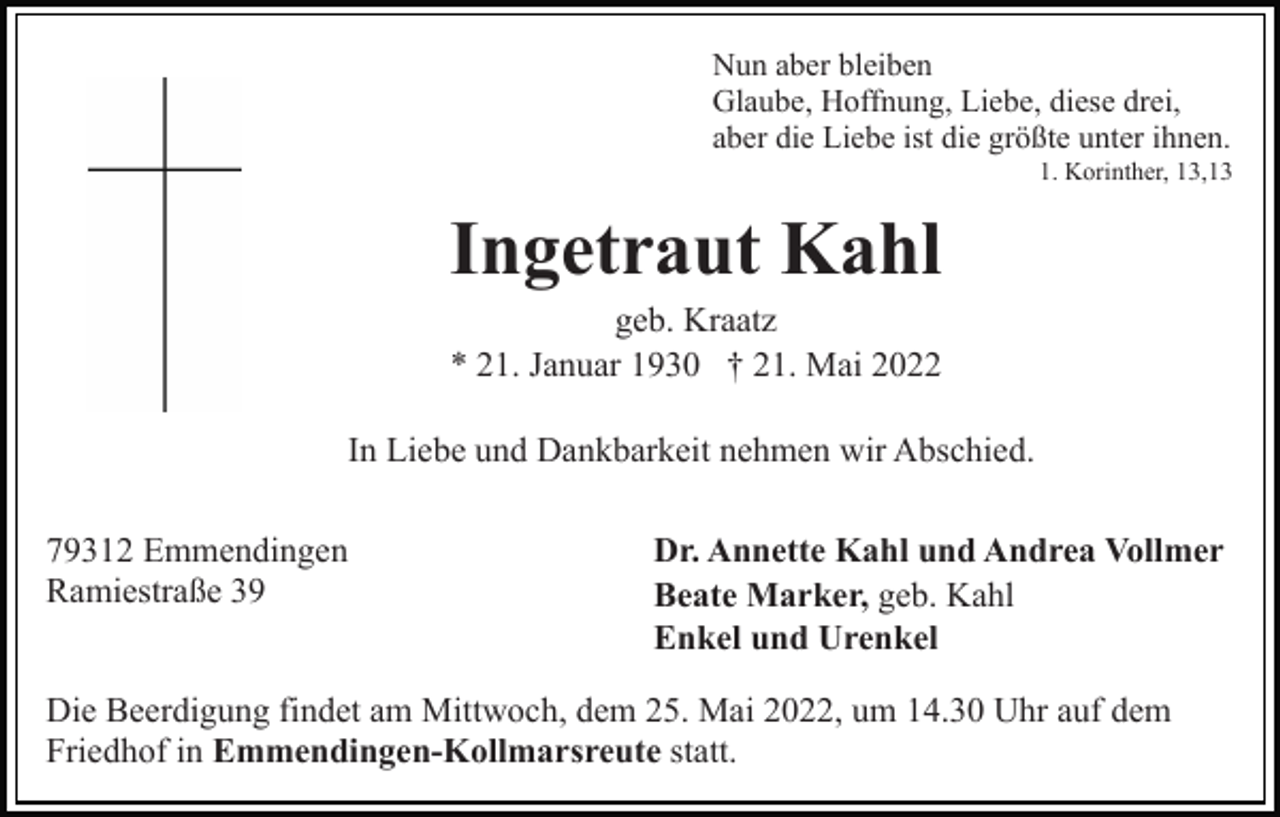 <p>Nun aber bleiben<br />Glaube, Hoffnung, Liebe, diese drei,<br />aber die Liebe ist die größte unter ihnen.<br />1. Korinther, 13,13</p><p>Ingetraut Kahl<br />geb. Kraatz<br />* 21. Januar 1930 † 21. Mai 2022<br />In Liebe und Dankbarkeit nehmen wir Abschied.<br />79312 Emmendingen<br />Ramiestraße 39</p><p>Dr. Annette Kahl und Andrea Vollmer<br />Beate Marker, geb. Kahl<br />Enkel und Urenkel</p><p>Die Beerdigung findet am Mittwoch, dem 25. Mai 2022, um 14.30 Uhr auf dem<br />Friedhof in Emmendingen-Kollmarsreute statt.</p>