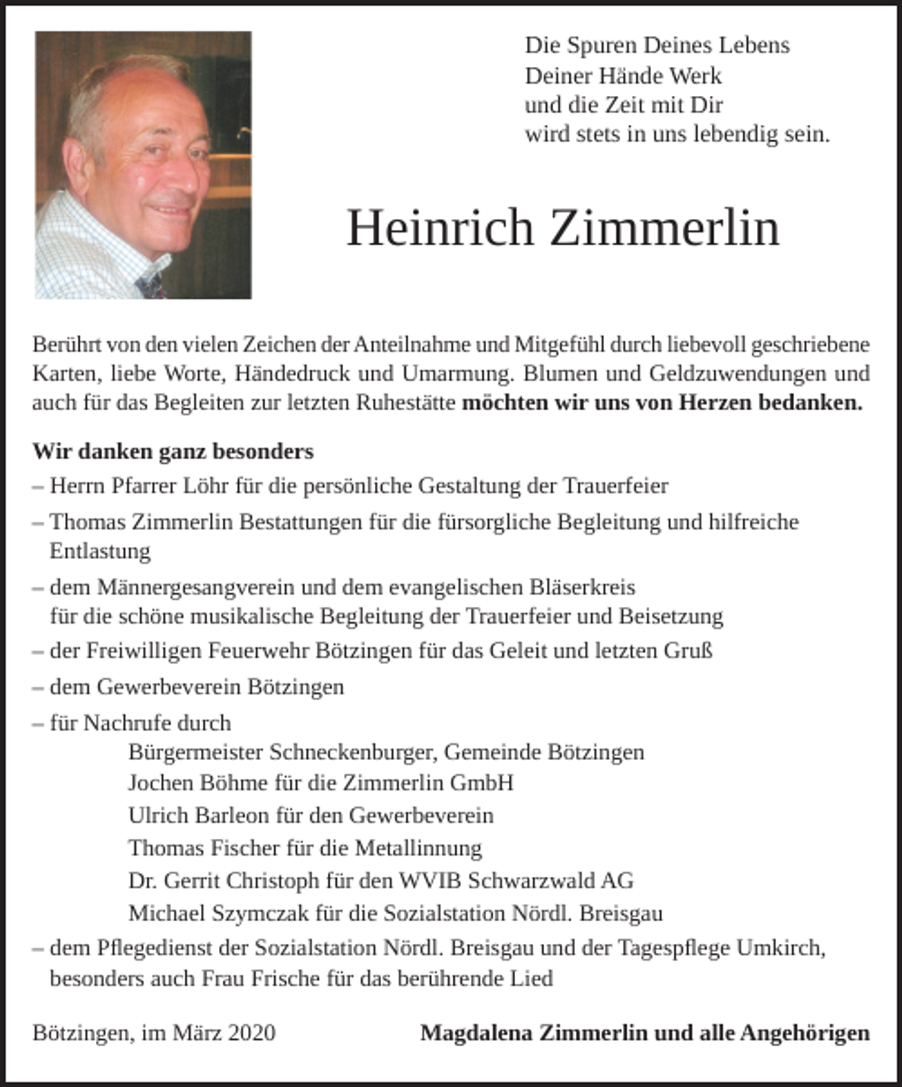 <p>Die Spuren Deines Lebens<br />Deiner Hände Werk<br />und die Zeit mit Dir<br />wird stets in uns lebendig sein.</p><p>Heinrich Zimmerlin<br />Berührt von den vielen Zeichen der Anteilnahme und Mitgefühl durch liebevoll geschriebene<br />Karten, liebe Worte, Händedruck und Umarmung. Blumen und Geldzuwendungen und<br />auch für das Begleiten zur letzten Ruhestätte möchten wir uns von Herzen bedanken.<br />Wir danken ganz besonders<br />– Herrn Pfarrer Löhr für die persönliche Gestaltung der Trauerfeier<br />– Thomas Zimmerlin Bestattungen für die fürsorgliche Begleitung und hilfreiche<br />Entlastung<br />– dem Männergesangverein und dem evangelischen Bläserkreis<br />für die schöne musikalische Begleitung der Trauerfeier und Beisetzung<br />– der Freiwilligen Feuerwehr Bötzingen für das Geleit und letzten Gruß<br />– dem Gewerbeverein Bötzingen<br />– für Nachrufe durch<br />Bürgermeister Schneckenburger, Gemeinde Bötzingen<br />Jochen Böhme für die Zimmerlin GmbH<br />Ulrich Barleon für den Gewerbeverein<br />Thomas Fischer für die Metallinnung<br />Dr. Gerrit Christoph für den WVIB Schwarzwald AG<br />Michael Szymczak für die Sozialstation Nördl. Breisgau<br />– dem Pflegedienst der Sozialstation Nördl. Breisgau und der Tagespflege Umkirch,<br />besonders auch Frau Frische für das berührende Lied<br />Bötzingen, im März 2020</p><p>Magdalena Zimmerlin und alle Angehörigen</p>