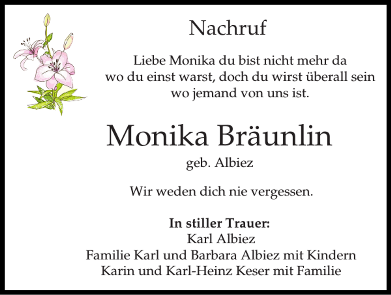 <p>Nachruf<br />Liebe Monika du bist nicht mehr da<br />wo du einst warst, doch du wirst überall sein<br />wo jemand von uns ist.</p><p>Monika Bräunlin<br />geb. Albiez<br />Wir weden dich nie vergessen.<br />In stiller Trauer:<br />Karl Albiez<br />Familie Karl und Barbara Albiez mit Kindern<br />Karin und Karl-Heinz Keser mit Familie</p>