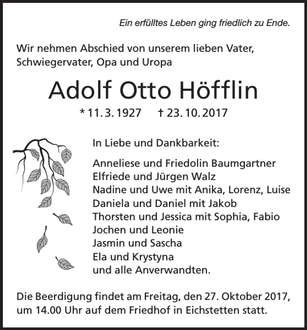 <p>Ein erfülltes Leben ging friedlich zu Ende.</p><p>Wir nehmen Abschied von unserem lieben Vater,<br />Schwiegervater, Opa und Uropa</p><p>Adolf Otto Höfflin<br />* 11. 3. 1927</p><p>= 23. 10. 2017</p><p>In Liebe und Dankbarkeit:<br />Anneliese und Friedolin Baumgartner<br />Elfriede und Jürgen Walz<br />Nadine und Uwe mit Anika, Lorenz, Luise<br />Daniela und Daniel mit Jakob<br />Thorsten und Jessica mit Sophia, Fabio<br />Jochen und Leonie<br />Jasmin und Sascha<br />Ela und Krystyna<br />und alle Anverwandten.<br />Die Beerdigung findet am Freitag, den 27. Oktober 2017,<br />um 14.00 Uhr auf dem Friedhof in Eichstetten statt.</p>