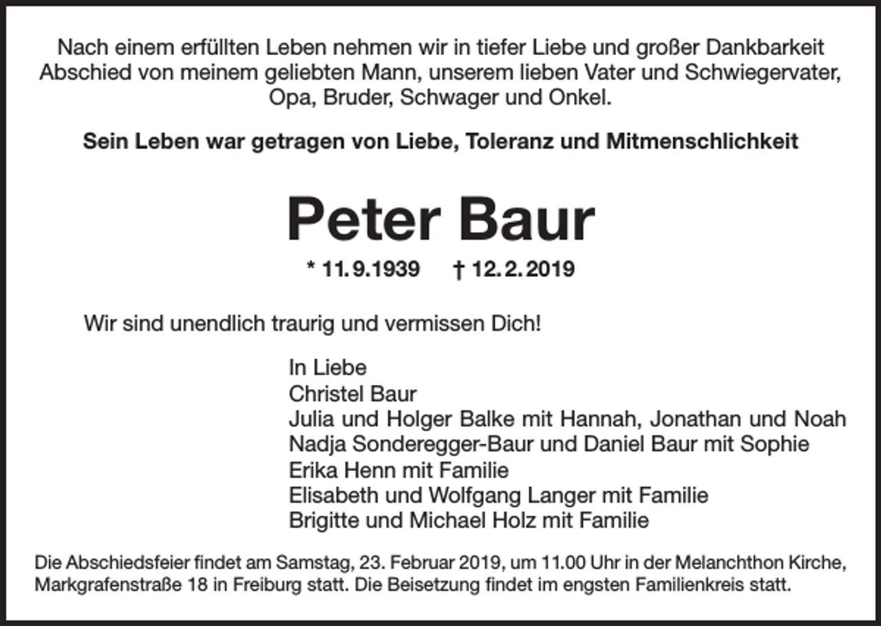 <p>Nach einem erfüllten Leben nehmen wir in tiefer Liebe und großer Dankbarkeit<br />Abschied von meinem geliebten Mann, unserem lieben Vater und Schwiegervater,<br />Opa, Bruder, Schwager und Onkel.<br />Sein Leben war getragen von Liebe, Toleranz und Mitmenschlichkeit</p><p>Peter Baur<br />* 11. 9.1939 † 12. 2. 2019<br />Wir sind unendlich traurig und vermissen Dich!<br />In Liebe<br />Christel Baur<br />Julia und Holger Balke mit Hannah, Jonathan und Noah<br />Nadja Sonderegger-Baur und Daniel Baur mit Sophie<br />Erika Henn mit Familie<br />Elisabeth und Wolfgang Langer mit Familie<br />Brigitte und Michael Holz mit Familie<br />Die Abschiedsfeier findet am Samstag, 23. Februar 2019, um 11.00 Uhr in der Melanchthon Kirche,<br />Markgrafenstraße 18 in Freiburg statt. Die Beisetzung findet im engsten Familienkreis statt.</p>