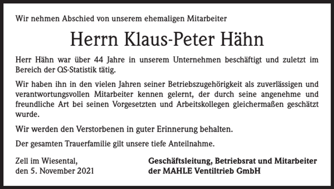 <p>Wir nehmen Abschied von unserem ehemaligen Mitarbeiter</p><p>Herrn Klaus-Peter Hähn<br />Herr Hähn war über 44 Jahre in unserem Unternehmen beschäftigt und zuletzt im<br />­Bereich der QS-Statistik tätig.<br />Wir haben ihn in den vielen Jahren seiner Betriebszugehörigkeit als zuverlässigen und<br />verantwortungsvollen Mitarbeiter kennen gelernt, der durch seine angenehme und<br />freundliche Art bei seinen Vorgesetzten und Arbeitskollegen gleichermaßen geschätzt<br />wurde.</p><p>Wir werden den Verstorbenen in guter Erinnerung behalten.<br />Der gesamten Trauerfamilie gilt unsere tiefe Anteilnahme.<br />Zell im Wiesental,<br />den 5. November 2021</p><p>Geschäftsleitung, Betriebsrat und Mitarbeiter<br />der MAHLE Ventiltrieb GmbH</p>