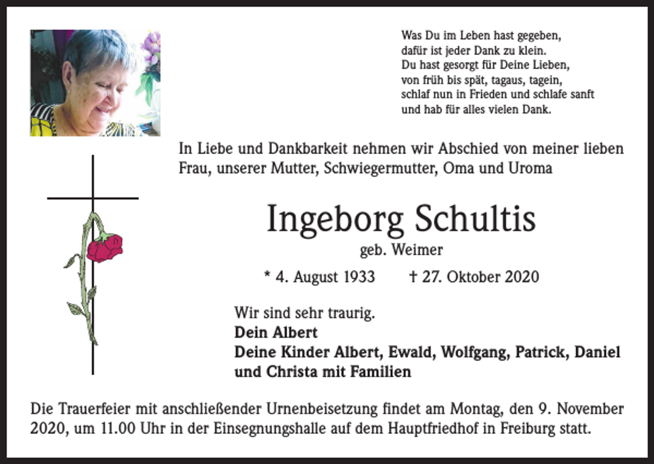 <p>Was Du im Leben hast gegeben,<br />dafür ist jeder Dank zu klein.<br />Du hast gesorgt für Deine Lieben,<br />von früh bis spät, tagaus, tagein,<br />schlaf nun in Frieden und schlafe sanft<br />und hab für alles vielen Dank.</p><p>In Liebe und Dankbarkeit nehmen wir Abschied von meiner lieben<br />Frau, unserer Mutter, Schwiegermutter, Oma und Uroma</p><p>Ingeborg Schultis<br />geb. Weimer</p><p>* 4. August 1933 † 27. Oktober 2020<br />Wir sind sehr traurig.<br />Dein Albert<br />Deine Kinder Albert, Ewald, Wolfgang, Patrick, Daniel<br />und Christa mit Familien<br />Die Trauerfeier mit anschließender Urnenbeisetzung findet am Montag, den 9. November<br />2020, um 11.00 Uhr in der Einsegnungshalle auf dem Hauptfriedhof in Freiburg statt.</p>