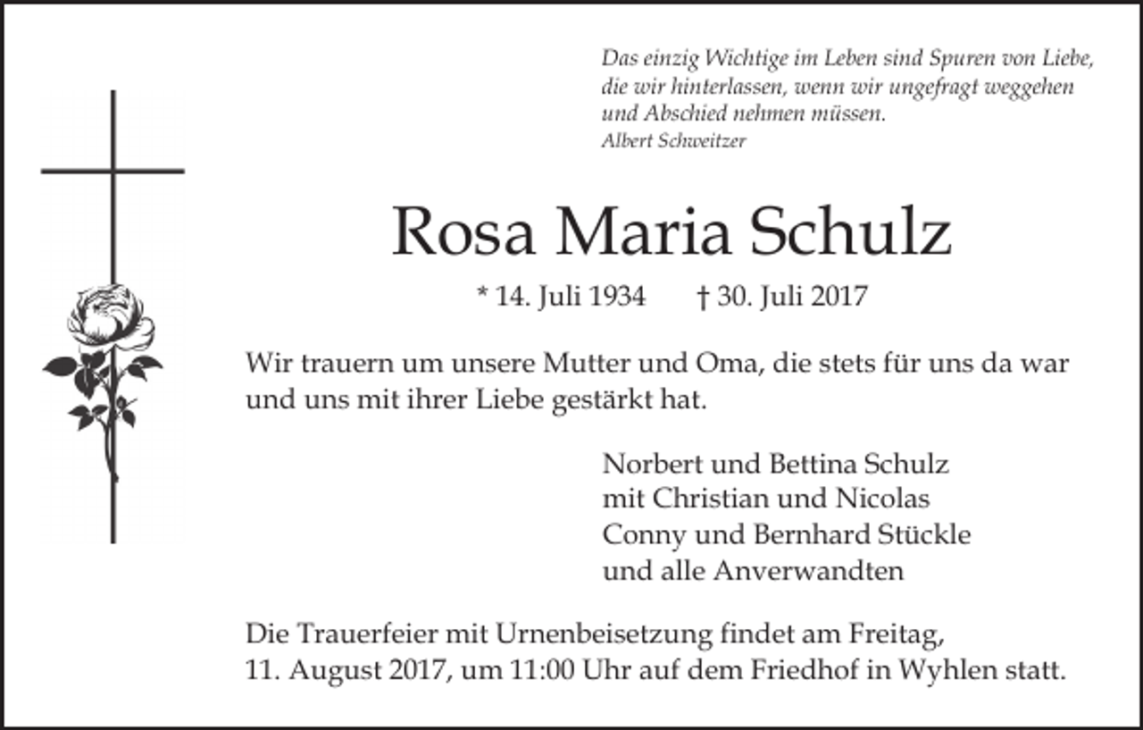 <p>Das<br />sind<br />D as eieinzig<br />n zi g Wichtige<br />Wi c hti ge i im<br />m LLeben<br />e be n si<br />n d Spuren<br />S p ure n von<br />v o n Liebe,<br />Lie be,<br />die wir<br />wir hi<br />nterl asse n, wenn<br />we n n wir<br />wir uungefragt<br />n gefr a gt weggehen<br />we g ge he n<br />die<br />hinterlassen,<br />und<br />nehmen<br />u n d Abschied<br />A bs c hie d ne<br />h me n müssen.<br />m ü sse n.<br />Al bert SSchweitzer<br />c h weit zer<br />Albert</p><p>RRosa<br />o s a Maria<br />M ari a SSchulz<br />c h ul z<br />* 14.<br />1 4. JJuli<br />uli</p><p>†† 30.<br />3 0. JJuli<br />uli 22</p><p>Wirtrtrauern<br />Wir<br />a u er n u um<br />m u unsere<br />n s er e Mutter<br />M utt er und<br />u n d Oma,<br />O m a, die<br />di e stets<br />st et s für<br />f ür uns<br />u n s da<br />d a war<br />w ar<br />u n d uuns<br />n s mit<br />mit iihrer<br />hr er Li<br />e b e gestärkt<br />g e st är kt hat.<br />h at.<br />und<br />Liebe<br />N or b ert uund<br />Norbert<br />n d BBettina<br />etti n a SSchulz<br />c h ul z<br />mit<br />hri sti a n uund<br />n d Ni<br />c o l as<br />mit CChristian<br />Nicolas<br />CConny<br />o n n y uund<br />n d BBernhard<br />er n h ar d SStückle<br />t ü c kl e<br />alle<br />uund<br />n d all<br />e Anverwandten<br />A n v er w a n dt e n<br />Di e Tr<br />Die<br />Trauerfeier<br />a u erf ei er mit<br />mit Ur<br />Urnenbeisetzung<br />n e n b ei s et z u n g fifindet<br />n d et am<br />a m Freitag,<br />Fr eit a g,<br />111.<br />1. August<br />A u g u st 22017,<br />0 1 7, um<br />u m 111:00<br />1 : Uhr<br />U hr auf<br />a uf dem<br />d e m Friedhof<br />Fri e d hof iin<br />n Wyhlen<br />W y hl e n ststatt.<br />att.</p>