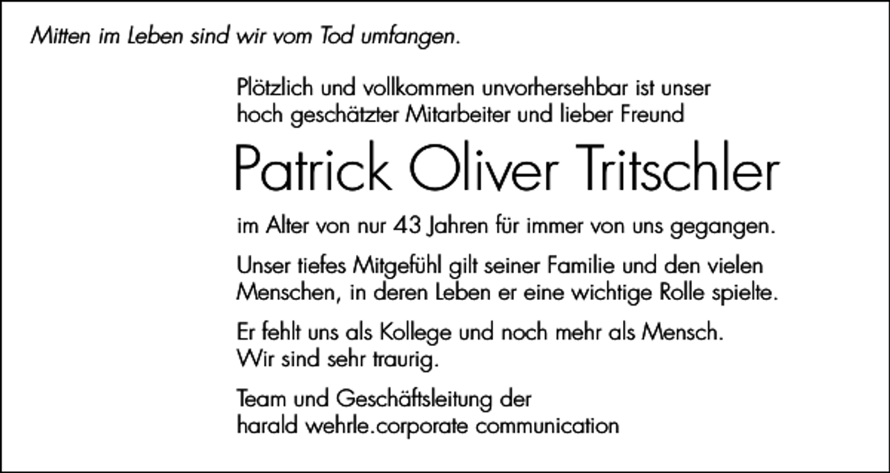 <p>Mitten im Leben sind wir vom Tod umfangen.<br />Plötzlich und vollkommen unvorhersehbar ist unser<br />hoch geschätzter Mitarbeiter und lieber Freund</p><p>Patrick Oliver Tritschler<br />im Alter von nur 43 Jahren für immer von uns gegangen.<br />Unser tiefes Mitgefühl gilt seiner Familie und den vielen<br />Menschen, in deren Leben er eine wichtige Rolle spielte.<br />Er fehlt uns als Kollege und noch mehr als Mensch.<br />Wir sind sehr traurig.<br />Team und Geschäftsleitung der<br />harald wehrle.corporate communication</p>