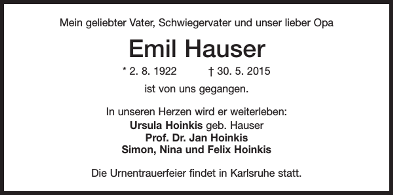 <p>Mein geliebter Vater, Schwiegervater und unser lieber Opa</p><p>Emil Hauser<br />* 2. 8. 1922 † 30. 5. 2015<br />ist von uns gegangen.<br />In unseren Herzen wird er weiterleben:<br />Ursula Hoinkis geb. Hauser<br />Prof. Dr. Jan Hoinkis<br />Simon, Nina und Felix Hoinkis<br />Die Urnentrauerfeier findet in Karlsruhe statt.</p>