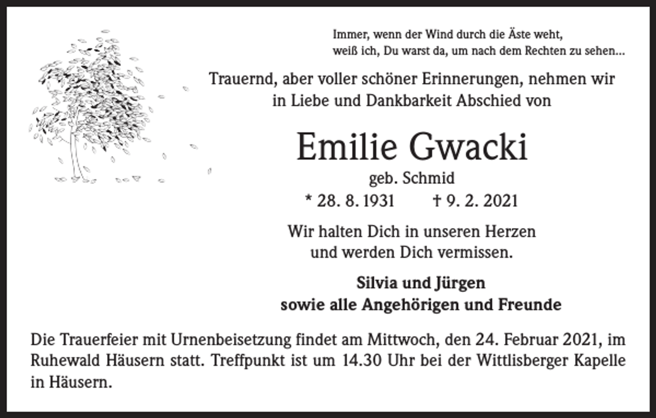 <p>Immer, wenn der Wind durch die Äste weht,<br />weiß ich, Du warst da, um nach dem Rechten zu sehen...</p><p>Trauernd, aber voller schöner Erinnerungen, nehmen wir<br />in Liebe und Dankbarkeit Abschied von</p><p>Emilie Gwacki<br />geb. Schmid<br />* 28. 8. 1931 † 9. 2. 2021</p><p>Wir halten Dich in unseren Herzen<br />und werden Dich vermissen.<br />Silvia und Jürgen<br />sowie alle Angehörigen und Freunde<br />Die Trauerfeier mit Urnenbeisetzung findet am Mittwoch, den 24. Februar 2021, im<br />Ruhewald Häusern statt. Treffpunkt ist um 14.30 Uhr bei der Wittlisberger Kapelle<br />in Häusern.</p>