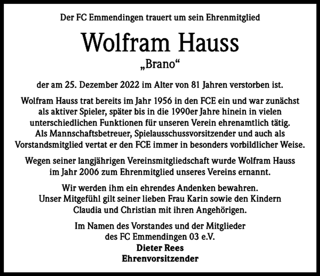 <p>Der FC Emmendingen trauert um sein Ehrenmitglied</p><p>Wolfram Hauss<br />„Brano“</p><p>der am 25. Dezember 2022 im Alter von 81 Jahren verstorben ist.<br />Wolfram Hauss trat bereits im Jahr 1956 in den FCE ein und war zunächst<br />als aktiver Spieler, später bis in die 1990er Jahre hinein in vielen<br />unterschiedlichen Funktionen für unseren Verein ehrenamtlich tätig.<br />Als Mannschaftsbetreuer, Spielausschussvorsitzender und auch als<br />Vorstandsmitglied vertat er den FCE immer in besonders vorbildlicher Weise.<br />Wegen seiner langjährigen Vereinsmitgliedschaft wurde Wolfram Hauss<br />im Jahr 2006 zum Ehrenmitglied unseres Vereins ernannt.<br />Wir werden ihm ein ehrendes Andenken bewahren.<br />Unser Mitgefühl gilt seiner lieben Frau Karin sowie den Kindern<br />Claudia und Christian mit ihren Angehörigen.<br />Im Namen des Vorstandes und der Mitglieder<br />des FC Emmendingen 03 e.V.<br />Dieter Rees<br />Ehrenvorsitzender</p>