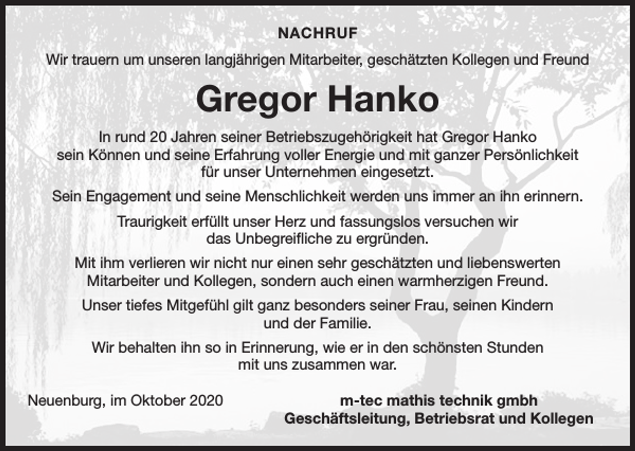 <p>NACHRUF<br />Wir trauern um unseren langjährigen Mitarbeiter, geschätzten Kollegen und Freund</p><p>Gregor Hanko<br />In rund 20 Jahren seiner Betriebszugehörigkeit hat Gregor Hanko<br />sein Können und seine Erfahrung voller Energie und mit ganzer Persönlichkeit<br />für unser ­Unternehmen eingesetzt.<br />Sein Engagement und seine Menschlichkeit werden uns immer an ihn erinnern.<br />Traurigkeit erfüllt unser Herz und fassungslos versuchen wir<br />das Unbegreifliche zu ergründen.<br />Mit ihm verlieren wir nicht nur einen sehr geschätzten und liebenswerten ­<br />Mitarbeiter und Kollegen, sondern auch einen warmherzigen Freund.<br />Unser tiefes Mitgefühl gilt ganz besonders seiner Frau, seinen Kindern<br />und der Familie.<br />Wir behalten ihn so in Erinnerung, wie er in den schönsten Stunden<br />mit uns zusammen war.<br />Neuenburg, im Oktober 2020</p><p>m-tec mathis technik gmbh<br />Geschäftsleitung, Betriebsrat und Kollegen</p>