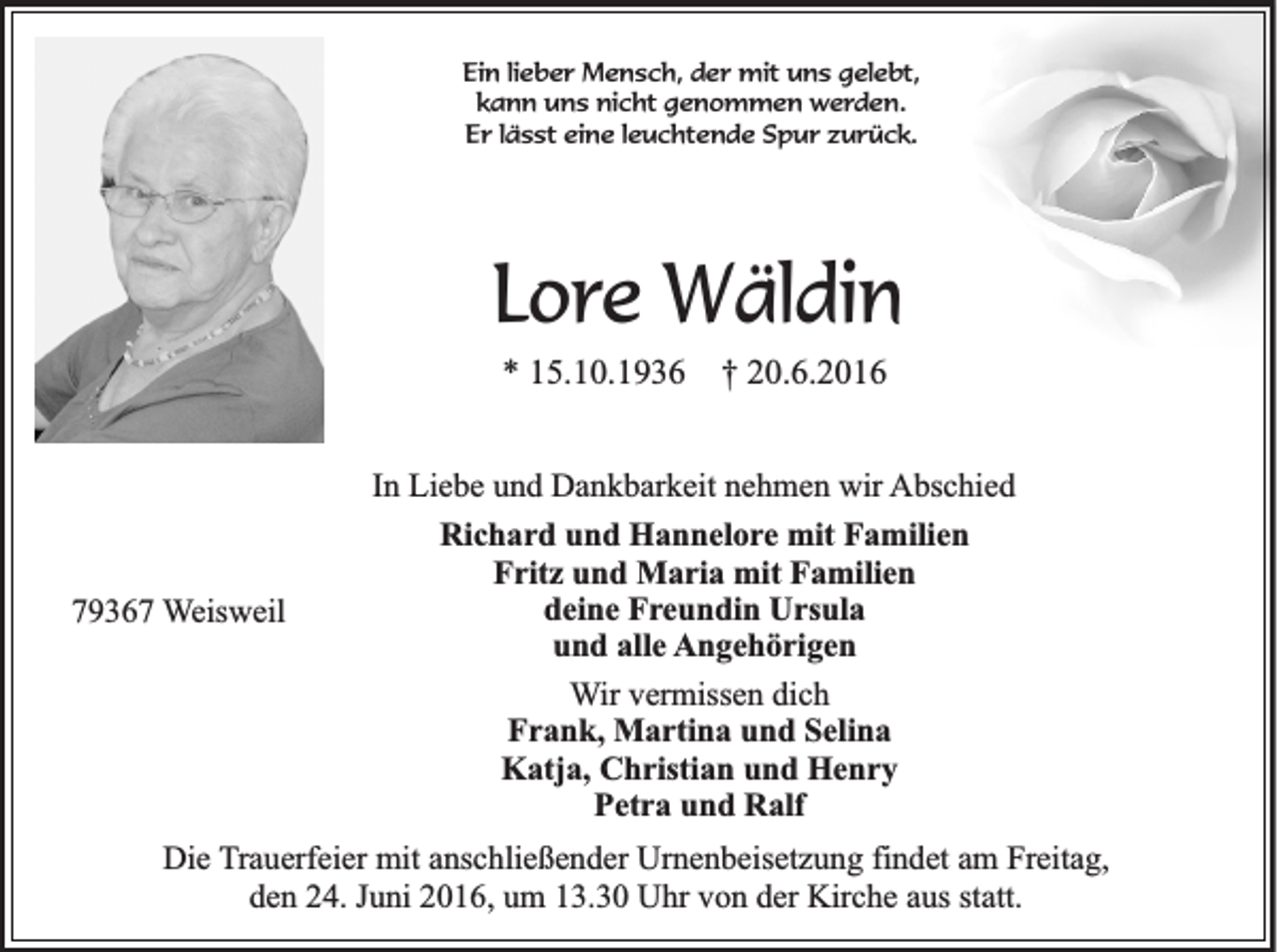 <p>Ein lieber Mensch, der mit uns gelebt,<br />kann uns nicht genommen werden.<br />Er lässt eine leuchtende Spur zurück.</p><p>Lore Wäldin<br />* 15.10.1936 † 20.6.2016</p><p>79367 Weisweil</p><p>In Liebe und Dankbarkeit nehmen wir Abschied<br />Richard und Hannelore mit Familien<br />Fritz und Maria mit Familien<br />deine Freundin Ursula<br />und alle Angehörigen<br />Wir vermissen dich<br />Frank, Martina und Selina<br />Katja, Christian und Henry<br />Petra und Ralf</p><p>Die Trauerfeier mit anschließender Urnenbeisetzung findet am Freitag,<br />den 24. Juni 2016, um 13.30 Uhr von der Kirche aus statt.</p>