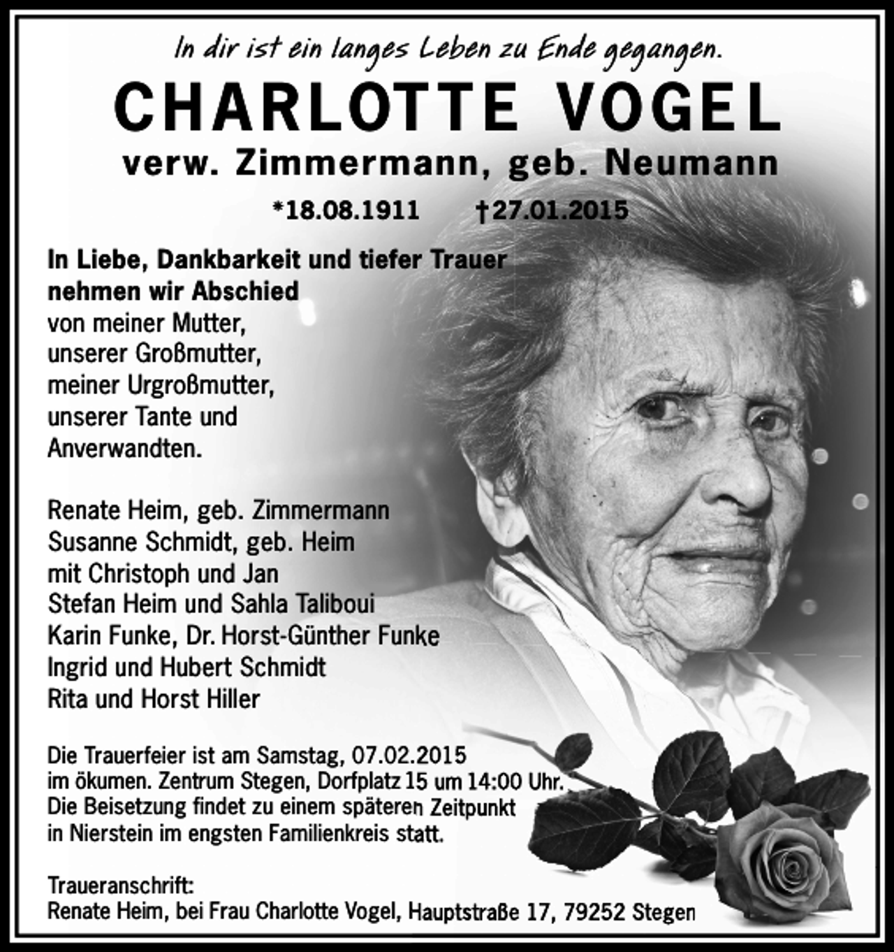 <p>In dir ist ein langes Leben zu Ende gegangen.</p><p>C H A R LOT T E V OG E L<br />verw. Zimmermann, geb. Neumann<br />18.08.1911</p><p>† 27.01.2015</p><p>In Liebe, Dankbarkeit und tiefer Trauer<br />nehmen wir Abschied<br />von meiner Mutter,<br />unserer Großmutter,<br />meiner Urgroßmutter,<br />unserer Tante und<br />Anverwandten.<br />Renate Heim, geb. Zimmermann<br />Susanne Schmidt, geb. Heim<br />mit Christoph und Jan<br />Stefan Heim und Sahla Taliboui<br />Karin Funke, Dr. Horst-Günther Funke<br />Ingrid und Hubert Schmidt<br />Rita und Horst Hiller<br />Die Trauerfeier ist am Samstag, 07.02.2015<br />im ökumen. Zentrum Stegen, Dorfplatz 15 um 14:00 Uhr.<br />Die Beisetzung findet zu einem späteren Zeitpunkt<br />in Nierstein im engsten Familienkreis statt.<br />Traueranschrift:<br />Renate Heim, bei Frau Charlotte Vogel, Hauptstraße 17, 79252 Stegen</p>