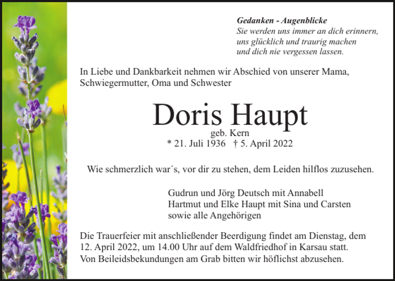 <p>Gedanken - Augenblicke<br />Sie werden uns immer an dich erinnern,<br />uns glücklich und traurig machen<br />und dich nie vergessen lassen.</p><p>In Liebe und Dankbarkeit nehmen wir Abschied von unserer Mama,<br />Schwiegermutter, Oma und Schwester</p><p>Doris Haupt<br />geb. Kern<br />* 21. Juli 1936 † 5. April 2022</p><p>Wie schmerzlich war´s, vor dir zu stehen, dem Leiden hilflos zuzusehen.<br />Gudrun und Jörg Deutsch mit Annabell<br />Hartmut und Elke Haupt mit Sina und Carsten<br />sowie alle Angehörigen<br />Die Trauerfeier mit anschließender Beerdigung findet am Dienstag, dem<br />12. April 2022, um 14.00 Uhr auf dem Waldfriedhof in Karsau statt.<br />Von Beileidsbekundungen am Grab bitten wir höflichst abzusehen.</p>