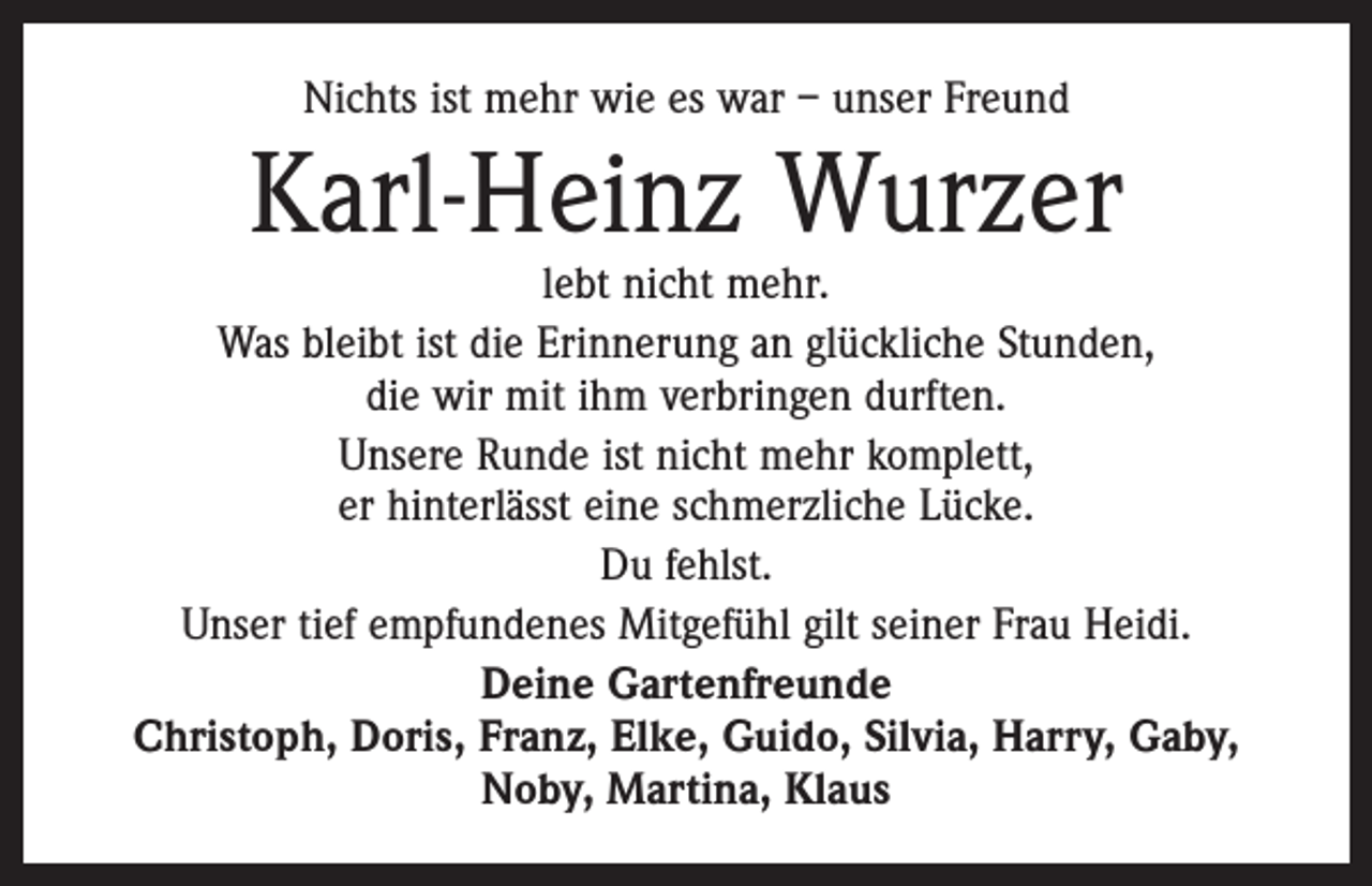 <p>Nichts ist mehr wie es war – unser Freund</p><p>Karl-Heinz Wurzer</p><p>lebt nicht mehr.<br />Was bleibt ist die Erinnerung an glückliche Stunden,<br />die wir mit ihm verbringen durften.<br />Unsere Runde ist nicht mehr komplett,<br />er hinterlässt eine schmerzliche Lücke.<br />Du fehlst.<br />Unser tief empfundenes Mitgefühl gilt seiner Frau Heidi.<br />Deine Gartenfreunde<br />Christoph, Doris, Franz, Elke, Guido, Silvia, Harry, Gaby,<br />Noby, Martina, Klaus</p>