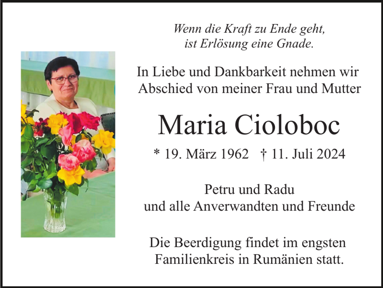<p>Wenn die Kraft zu Ende geht,<br />ist Erlösung eine Gnade.</p><p>In Liebe und Dankbarkeit nehmen wir<br />Abschied von meiner Frau und Mutter</p><p>Maria Cioloboc<br />* 19. März 1962 † 11. Juli 2024<br />Petru und Radu<br />und alle Anverwandten und Freunde<br />Die Beerdigung findet im engsten<br />Familienkreis in Rumänien statt.</p>