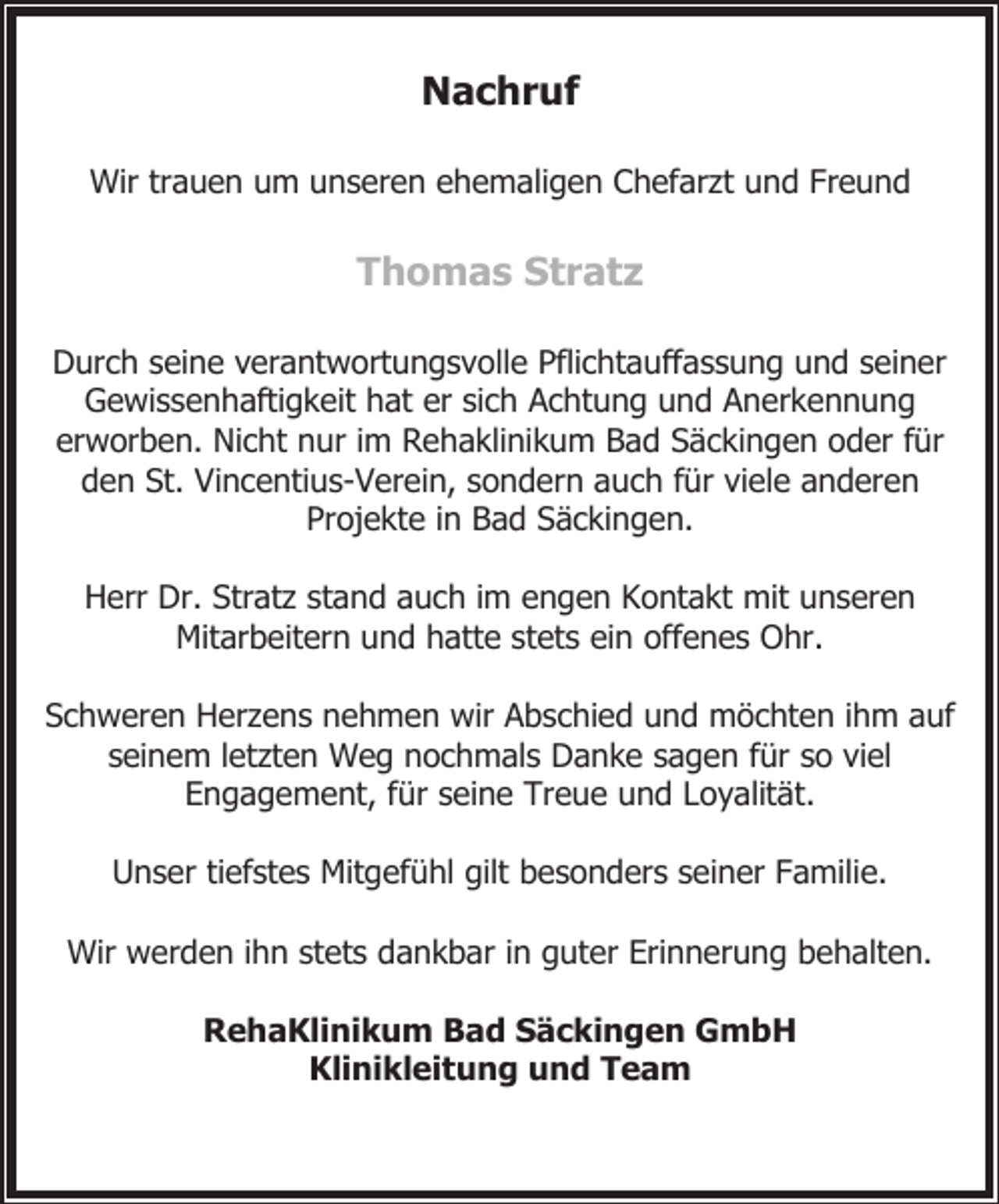 <p>Nachruf<br />Wir trauen um unseren ehemaligen Chefarzt und Freund</p><p>Thomas Stratz<br />Durch seine verantwortungsvolle Pflichtauffassung und seiner<br />Gewissenhaftigkeit hat er sich Achtung und Anerkennung<br />erworben. Nicht nur im Rehaklinikum Bad Säckingen oder für<br />den St. Vincentius-Verein, sondern auch für viele anderen<br />Projekte in Bad Säckingen.<br />Herr Dr. Stratz stand auch im engen Kontakt mit unseren<br />Mitarbeitern und hatte stets ein offenes Ohr.<br />Schweren Herzens nehmen wir Abschied und möchten ihm auf<br />seinem letzten Weg nochmals Danke sagen für so viel<br />Engagement, für seine Treue und Loyalität.<br />Unser tiefstes Mitgefühl gilt besonders seiner Familie.<br />Wir werden ihn stets dankbar in guter Erinnerung behalten.<br />RehaKlinikum Bad Säckingen GmbH<br />Klinikleitung und Team</p>