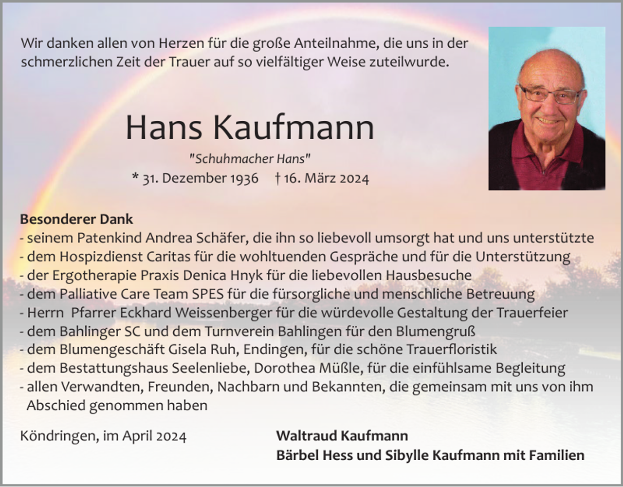 <p>Wir danken allen von Herzen für die große Anteilnahme, die uns in der<br />schmerzlichen Zeit der Trauer auf so vielfältiger Weise zuteilwurde.</p><p>Hans Kaufmann<br />"Schuhmacher Hans"</p><p>* 31. Dezember 1936</p><p>† 16. März 2024</p><p>Besonderer Dank<br />­ seinem Patenkind Andrea Schäfer, die ihn so liebevoll umsorgt hat und uns unterstützte<br />­ dem Hospizdienst Caritas für die wohltuenden Gespräche und für die Unterstützung<br />­ der Ergotherapie Praxis Denica Hnyk für die liebevollen Hausbesuche<br />­ dem Palliative Care Team SPES für die fürsorgliche und menschliche Betreuung<br />­ Herrn Pfarrer Eckhard Weissenberger für die würdevolle Gestaltung der Trauerfeier<br />­ dem Bahlinger SC und dem Turnverein Bahlingen für den Blumengruß<br />­ dem Blumengeschäft Gisela Ruh, Endingen, für die schöne Trauerﬂoristik<br />­ dem Bestattungshaus Seelenliebe, Dorothea Müßle, für die einfühlsame Begleitung<br />­ allen Verwandten, Freunden, Nachbarn und Bekannten, die gemeinsam mit uns von ihm<br />Abschied genommen haben<br />Köndringen, im April 2024</p><p>Waltraud Kaufmann<br />Bärbel Hess und Sibylle Kaufmann mit Familien</p>
