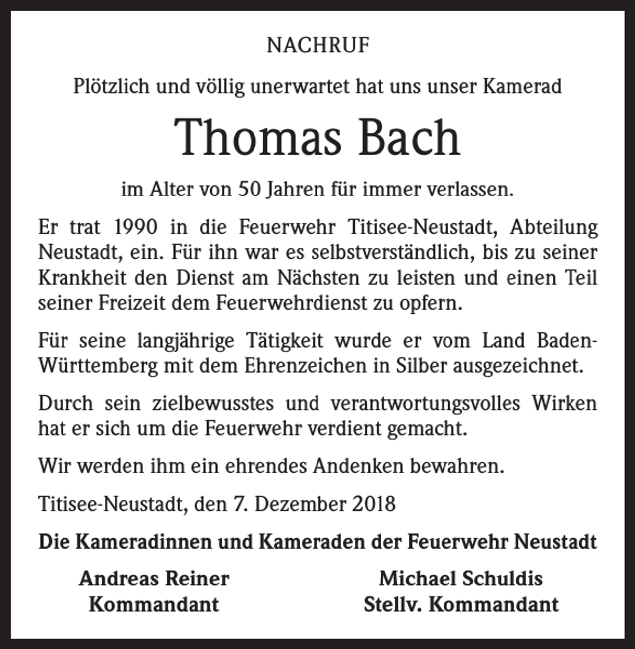 <p>NACHRUF<br />Plötzlich und völlig unerwartet hat uns unser Kamerad</p><p>Thomas Bach<br />im Alter von 50 Jahren für immer verlassen.<br />Er trat 1990 in die Feuerwehr Titisee-Neustadt, Abteilung<br />­Neustadt, ein. Für ihn war es selbstverständlich, bis zu seiner<br />Krankheit den Dienst am Nächsten zu leisten und einen Teil<br />seiner Freizeit dem Feuerwehrdienst zu opfern.<br />Für seine langjährige Tätigkeit wurde er vom Land Baden-­<br />Württemberg mit dem Ehrenzeichen in Silber ausgezeichnet.<br />Durch sein zielbewusstes und verantwortungsvolles Wirken<br />hat er sich um die Feuerwehr verdient gemacht.<br />Wir werden ihm ein ehrendes Andenken bewahren.<br />Titisee-Neustadt, den 7. Dezember 2018<br />Die Kameradinnen und Kameraden der Feuerwehr Neustadt</p><p>Andreas Reiner<br />Kommandant</p><p>Michael Schuldis<br />Stellv. Kommandant</p>