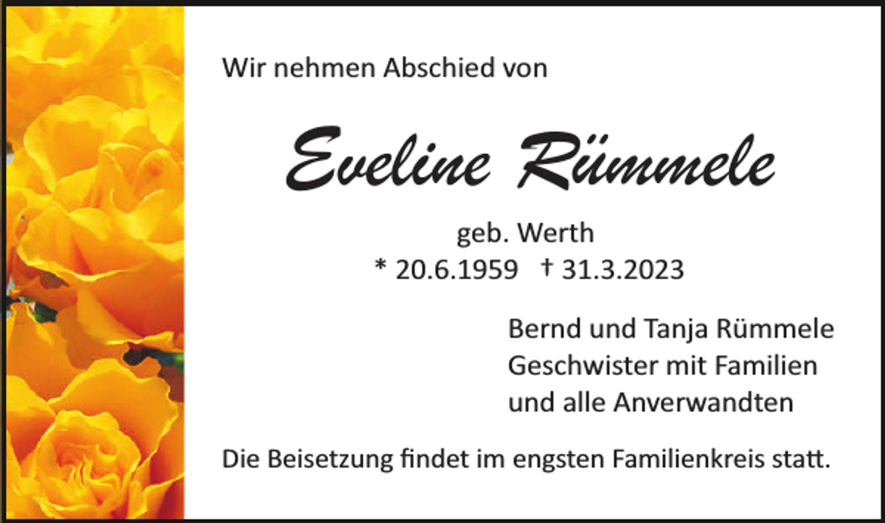 <p>Wir nehmen Abschied von</p><p>Eveline Rümmele<br />geb. Werth<br />* 20.6.1959 † 31.3.2023<br />Bernd und Tanja Rümmele<br />Geschwister mit Familien<br />und alle Anverwandten<br />Die Beisetzung ﬁndet im engsten Familienkreis sta�.</p>